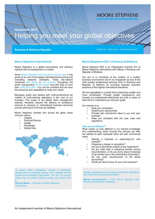 November 2015
Helping you meet your global objectives
Romania & Moldova Republic
An independent member of Moore Stephens International
Moore Stephens International
Moore Stephens is a global accountancy and advisory
network with its headquarters in London.
Since Moore Stephens was founded a century ago, it has
grown to be one of the largest international accounting and
consulting networks worldwide. Today the network
comprises 626 offices in 103 countries throughout the
world, incorporating 26,290 people and with fees of more
than US$2.683 billion. You can be confident that we have
the resources and capabilities to meet your needs.
Managing audits and dealing with multi-jurisdictional tax
matters of multi-national operations is the core of our
business. The scope of our global client management
extends, therefore, beyond the delivery of compliance
services to advising on international business structures
and tax planning to minimize tax liabilities.
Moore Stephens member firm across the globe share
common values:
• Integrity
• Personal Service
• Quality
• Knowledge
• Global View
Moore Stephens KSC in Romania & Moldova
Moore Stephens KSC is an independent member firm of
Moore Stephens international with offices in Romania and
Republic of Moldova.
Our aim is to contribute at the creation of a healthy
business environment and to be recognized as one of the
most trusted professional services firms in Romania and
Republic of Moldova by providing bespoke business
solutions of the highest international standards.
We are specialized in a world that is becoming smaller and
more complicated. Through quality, transparency and
honesty our professional relationship are built on years of
hard work to understand you and your goals.
Our mission is to:
• Keep you competitive
• Expand your opportunities
• Provide real commercial value to you and your
business
• Keep you compliant with the Law, rules and
regulations
How are we different?
What makes us truly different is our industry knowledge
and understanding, which ensures the services we offer
are tailored to each individual client and add commercial
value:
• Starting a business or expanding into new
markets?
• Preparing a merger or acquisition?
• Are you a permanent subject to tax inspections?
• Do you need help in preparing transfer pricing
documentation, or do you worry about increasing
of tax burden due to the amendment of tax laws?
• Do you need reconstruction of the whole
accounting?
• Would you like to focus on your own business?
“In today's global marketplace, change is unrelenting.
Dealing with it successfully requires vision, flexibility and the
support and knowledge of specialists. Our aim is to not only
ensure that our clients embrace change, but prosper from
it.”
Richard Moore – Chairman of Moore Stephens
International
"Quality, transparency and honesty are the three ingredients
that underline successful partnerships.”
Mamas Koutsoyiannis – CEO Moore Stephens KSC
Romania and Republic of Moldova
 