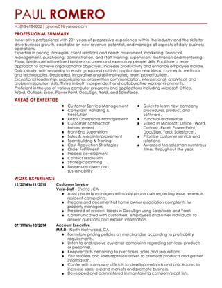 PAUL ROMERO
H: 818-618-0202 | pjrome01@yahoo.com
PROFESSIONAL SUMMARY
Innovative professional with 20+ years of progressive experience within the industry and the skills to
drive business growth, capitalize on new revenue potential, and manage all aspects of daily business	
  
operations.	
  
Expertise in pricing strategies, client relations and needs assessment, marketing, financial
management, purchasing, administration, and staff training, supervision, motivation and mentoring.	
  
Proactive leader with refined business acumen and exemplary people skills. Facilitate a team
approach to achieve organizational objectives, increase productivity and enhance employee morale.	
  
Quick study, with an ability to easily grasp and put into application new ideas, concepts, methods	
  
and technologies. Dedicated, innovative and self-motivated team player/builder.	
  
Exceptional leadership, organizational, oral/written communication, interpersonal, analytical, and	
  
problem resolution skills. Thrive in both independent and collaborative work environments.
Proficient in the use of various computer programs and applications including Microsoft Office,
Word, Outlook, Excel, Power Point, DocuSign, Yardi, and Salesforce.
AREAS OF EXPERTISE
Customer Service Management Quick to learn new company	
  
Complaint Handling & procedures, product, and	
  
Resolution software.	
  
Retail Operations Management Punctual and reliable	
  
Customer Satisfaction Skilled in Microsoft Office (Word,	
  
Enhancement Outlook, Excel, Power Point,	
  
Front-End Supervision DocuSign, Yardi, Salesforce).	
  
Sales & Margin Improvement Prioritize customer service and	
  
Teambuilding & Training relations.	
  
Cost-Reduction Strategies Awarded top salesman numerous	
  
Order Fulfillment times throughout the year.	
  
Process development	
  
Conflict resolution	
  
Strategic planning	
  
Business recovery and	
  
sustainability
WORK EXPERIENCE
12/2014 to 11/2015 Customer Service
Versi-Staff - Encino , CA
Assist property managers with daily phone calls regarding lease renewals,	
  
resident complaints.	
  
Prepare and document all home owner association complaints for	
  
property managers.	
  
Prepared all resident leases in DocuSign using Salesforce and Yardi.	
  
Communicated with customers, employees and other individuals to	
  
answer questions and explain information.
07/1996 to 10/2014 Account Executive
M.P.D - North Hollywood, CA
Formulate pricing policies on merchandise according to profitability	
  
requirements.	
  
Listen to and resolve customer complaints regarding services, products	
  
or personnel.	
  
Keep records pertaining to purchases, sales and requisitions.	
  
Visit retailers and sales representatives to promote products and gather	
  
information.	
  
Confer with company officials to develop methods and procedures to	
  
increase sales, expand markets and promote business.	
  
Developed and administered in maintaining company's call lists.
 