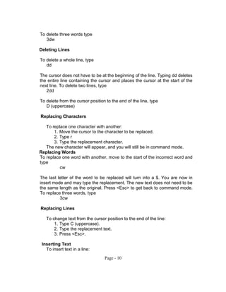 To delete three words type
3dw
Deleting Lines
To delete a whole line, type
dd
The cursor does not have to be at the beginning of the line. Typing dd deletes
the entire line containing the cursor and places the cursor at the start of the
next line. To delete two lines, type
2dd
To delete from the cursor position to the end of the line, type
D (uppercase)
Replacing Characters
To replace one character with another:
1. Move the cursor to the character to be replaced.
2. Type r
3. Type the replacement character.
The new character will appear, and you will still be in command mode.
Replacing Words
To replace one word with another, move to the start of the incorrect word and
type
cw
The last letter of the word to be replaced will turn into a $. You are now in
insert mode and may type the replacement. The new text does not need to be
the same length as the original. Press <Esc> to get back to command mode.
To replace three words, type
3cw
Replacing Lines
To change text from the cursor position to the end of the line:
1. Type C (uppercase).
2. Type the replacement text.
3. Press <Esc>.
Inserting Text
To insert text in a line:
Page - 10
 