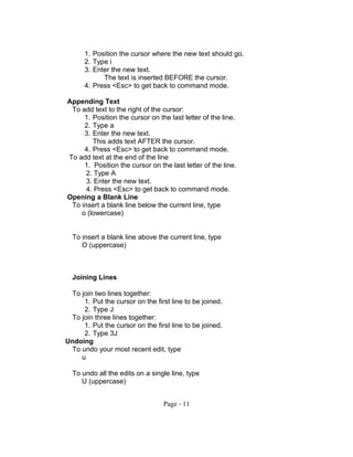 1. Position the cursor where the new text should go.
2. Type i
3. Enter the new text.
The text is inserted BEFORE the cursor.
4. Press <Esc> to get back to command mode.
Appending Text
To add text to the right of the cursor:
1. Position the cursor on the last letter of the line.
2. Type a
3. Enter the new text.
This adds text AFTER the cursor.
4. Press <Esc> to get back to command mode.
To add text at the end of the line
1. Position the cursor on the last letter of the line.
2. Type A
3. Enter the new text.
4. Press <Esc> to get back to command mode.
Opening a Blank Line
To insert a blank line below the current line, type
o (lowercase)
To insert a blank line above the current line, type
O (uppercase)
Joining Lines
To join two lines together:
1. Put the cursor on the first line to be joined.
2. Type J
To join three lines together:
1. Put the cursor on the first line to be joined.
2. Type 3J
Undoing
To undo your most recent edit, type
u
To undo all the edits on a single line, type
U (uppercase)
Page - 11
 