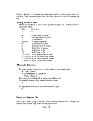 Undoing all edits on a single line only works as long as the cursor stays on
that line. Once you move the cursor off a line, you cannot use U to restore the
line.
Moving Around in a File
There are shortcuts to move more quickly though a file. All these work in
command mode.
Key Movement
--- --------
w forward word by word
b backward word by word
$ to end of line
0 (zero) to beginning of line
H to top line of screen
M to middle line of screen
L to last line of screen
G to last line of file
1G to first line of file
<Control>f scroll forward one screen
<Control>b scroll backward one screen
<Control>d scroll down one-half screen
<Control>u scroll up one-half screen
Moving by Searching
To move quickly by searching for text, while in command mode:
• Type / (slash).
• Enter the text to search for.
• Press <Return>.
The cursor moves to the first occurrence of that text.
To repeat the search in a forward direction, type
n
To repeat the search in a backward direction, type
N
Closing and Saving a File
With vi, you edit a copy of the file, rather than the original file. Changes are
made to the original only when you save your edits.
Page - 12
 