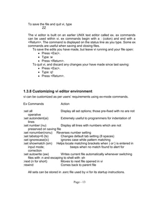 To save the file and quit vi, type
ZZ
The vi editor is built on an earlier UNIX text editor called ex. ex commands
can be used within vi. ex commands begin with a : (colon) and end with a
<Return>. The command is displayed on the status line as you type. Some ex
commands are useful when saving and closing files.
To save the edits you have made, but leave vi running and your file open:
 Press <Esc>.
 Type :w
 Press <Return>.
To quit vi, and discard any changes your have made since last saving:
 Press <Esc>.
 Type :q!
 Press <Return>.
1.3.8 Customizing vi editor environment
vi can be customized as per users’ requirements using ex-mode commands.
Ex Commands Action
:set all Display all set options; those pre-fixed with no are not
operative
:set autoindent(ai) Extremely useful to programmers for indentation of
lines
:set number (nu) Display all lines with numbers which are not
preserved on saving file
:set nonumber(nonu) Reverses number setting
:set tabstop=6 (ts) Changes default tab setting (8 spaces)
:set ignorecase(ic) ignores case while pattern matching
:set showmatch (sm) Helps locate matching brackets when ) or } is entered in
input mode; beeps when no match found to alert for
correction
:set autowrite (aw) Writes current file automatically whenever switching
files with :n and escaping to shell with :sh
:next (n for short) Moves to next file opened in vi
:rewind Comes back to parent file
All sets can be stored in .exrc file used by vi for its startup instructions.
Page - 13
 