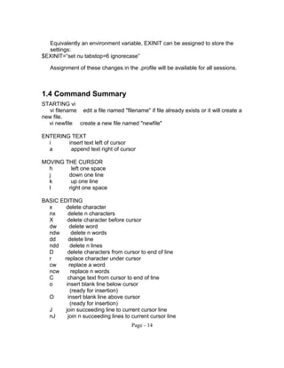 Equivalently an environment variable, EXINIT can be assigned to store the
settings:
$EXINIT=“set nu tabstop=6 ignorecase”
Assignment of these changes in the .profile will be available for all sessions.
1.4 Command Summary
STARTING vi
vi filename edit a file named "filename" if file already exists or it will create a
new file.
vi newfile create a new file named "newfile"
ENTERING TEXT
i insert text left of cursor
a append text right of cursor
MOVING THE CURSOR
h left one space
j down one line
k up one line
l right one space
BASIC EDITING
x delete character
nx delete n characters
X delete character before cursor
dw delete word
ndw delete n words
dd delete line
ndd delete n lines
D delete characters from cursor to end of line
r replace character under cursor
cw replace a word
ncw replace n words
C change text from cursor to end of line
o insert blank line below cursor
(ready for insertion)
O insert blank line above cursor
(ready for insertion)
J join succeeding line to current cursor line
nJ join n succeeding lines to current cursor line
Page - 14
 