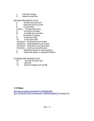 u undo last change
U restore current line
MOVING AROUND IN A FILE
w forward word by word
b backward word by word
$ to end of line
0 (zero) to beginning of line
H to top line of screen
M to middle line of screen
L to last line of screen
G to last line of file
1G to first line of file
<Control>f scroll forward one screen
<Control>b scroll backward one screen
<Control>d scroll down one-half screen
<Control>u scroll up one-half screen
n repeat last search in same direction
N repeat last search in opposite direction
CLOSING AND SAVING A FILE
ZZ save file and then quit
:w save file
:q! discard changes and quit file
1.5 Video
http://www.youtube.com/watch?v=njlQiSAbSA0
ftp://172.26.48.31/ILP-Vivacious/C++/UNIX/Chapter6_V1/Vieditor V2.0
Page - 15
 