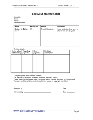DOCUMENT RELEASE NOTICE
Notice No.
Client
Project
Document details
Name Version No. Author Description
Basics of Editors
and vi
1.1 Progoti Choudhuri Helps understanding use of
editor in unix-based system
Revision details:
Action taken
(add/del/chg
)
Preceding
page No.
New
page No.
Revision
description
Change Register serial numbers covered:
The documents or revised pages are subject to document control.
Please keep them up-to-date using the release notices from the distributor of the document.
These are confidential documents. Unauthorised access or copying is prohibited.
Approved by : ________________________________ Date: _________
Authorised by: ________________________________ Date: _________
Page i
TCS vILP - Unix – Basics of Editors and vi Content Manual – Ver. 1.1
 
