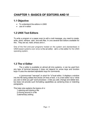 CHAPTER 1- BASICS OF EDITORS AND VI
1.1 Objective
 To understand the editors in UNIX
 use of vi editor
1.2 UNIX Text Editors
To write a program or a paper even to edit a mail message, you need to create,
write, store, retrieve, view, and edit files. In unix several text editors available for
this . They are ed, nedit, emacs and vi .
One of the first end-user programs hosted on the system and standardised in
UNIX-based systems ever since is the ed editor. ed is a line editor for the UNIX
operating system.
1.3 The vi Editor
The vi editor is available on almost all Unix systems. vi can be used from
any type of terminal because it does not depend on arrow keys and function
keys--it uses the standard alphabetic keys for commands.
vi (pronounced "vee-eye") is short for "vi"sual editor. It displays a window
into the file being edited that shows 24 lines of text. vi is a text editor not a "what
you see is what you get" word processor. vi lets you add, change and delete text,
but does not provide such formatting capabilities as centering lines or indenting
paragraphs.
This help note explains the basics of vi:
1.opening and closing a file
2.moving around in a file
3.elementary editing
Page - 4
 
