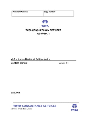 Document Number: Copy Number:
TATA CONSULTANCY SERVICES
GUWAHATI
vILP – Unix – Basics of Editors and vi
Content Manual Version 1.1
May 2014
A Division of Tata Sons Limited
 