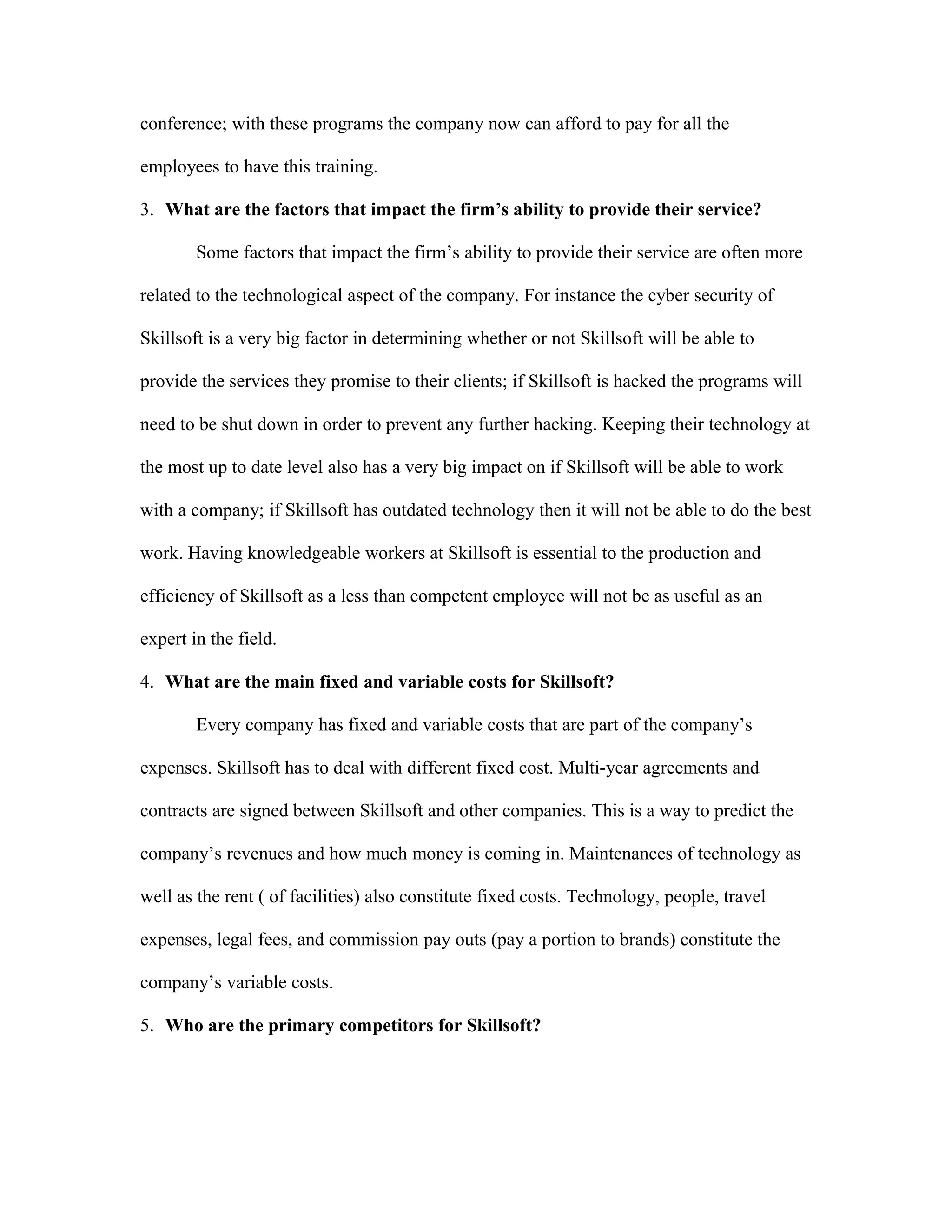 conference; with these programs the company now can afford to pay for all the
employees to have this training.
3. What are the factors that impact the firm’s ability to provide their service?
Some factors that impact the firm’s ability to provide their service are often more
related to the technological aspect of the company. For instance the cyber security of
Skillsoft is a very big factor in determining whether or not Skillsoft will be able to
provide the services they promise to their clients; if Skillsoft is hacked the programs will
need to be shut down in order to prevent any further hacking. Keeping their technology at
the most up to date level also has a very big impact on if Skillsoft will be able to work
with a company; if Skillsoft has outdated technology then it will not be able to do the best
work. Having knowledgeable workers at Skillsoft is essential to the production and
efficiency of Skillsoft as a less than competent employee will not be as useful as an
expert in the field.
4. What are the main fixed and variable costs for Skillsoft?
Every company has fixed and variable costs that are part of the company’s
expenses. Skillsoft has to deal with different fixed cost. Multi-year agreements and
contracts are signed between Skillsoft and other companies. This is a way to predict the
company’s revenues and how much money is coming in. Maintenances of technology as
well as the rent ( of facilities) also constitute fixed costs. Technology, people, travel
expenses, legal fees, and commission pay outs (pay a portion to brands) constitute the
company’s variable costs.
5. Who are the primary competitors for Skillsoft?
 