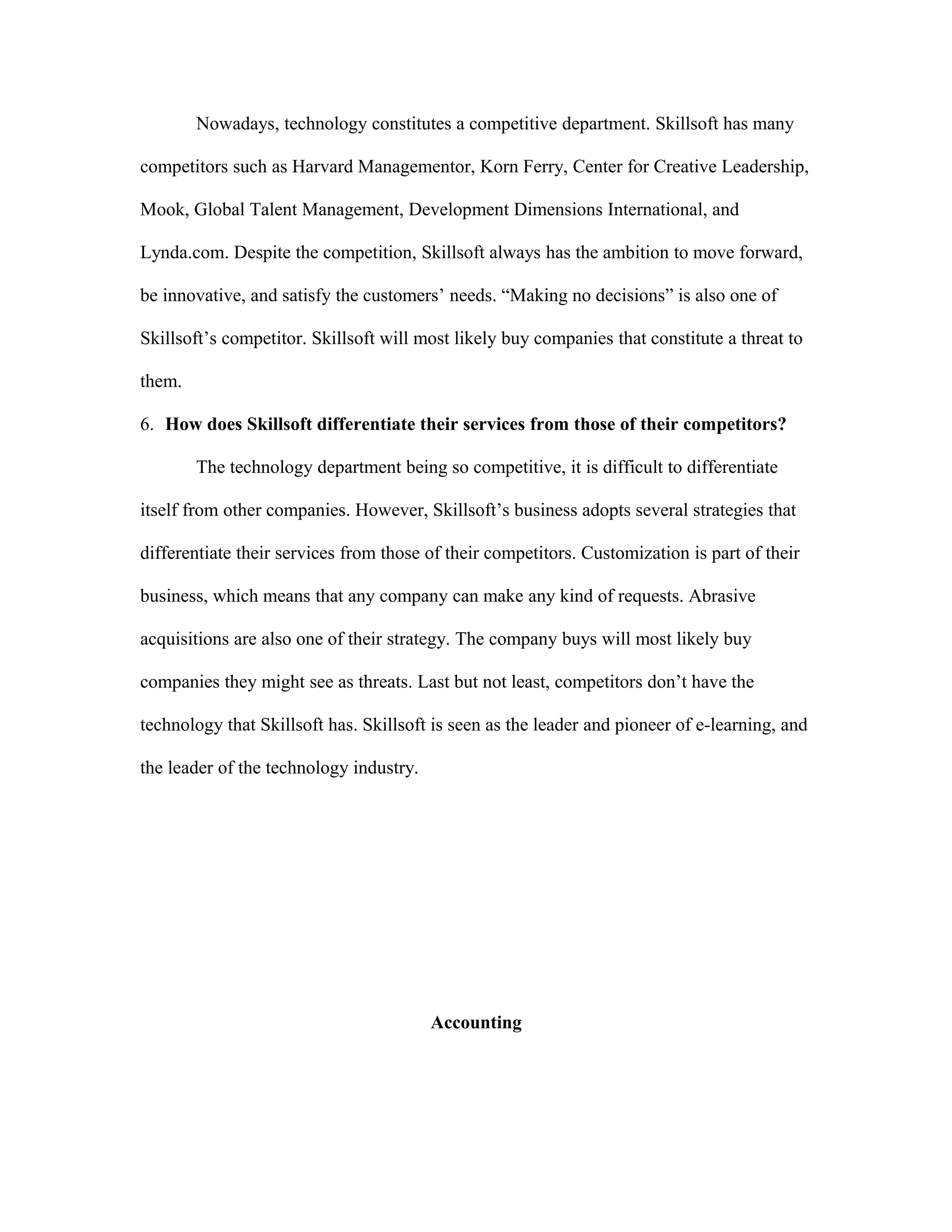 Nowadays, technology constitutes a competitive department. Skillsoft has many
competitors such as Harvard Managementor, Korn Ferry, Center for Creative Leadership,
Mook, Global Talent Management, Development Dimensions International, and
Lynda.com. Despite the competition, Skillsoft always has the ambition to move forward,
be innovative, and satisfy the customers’ needs. “Making no decisions” is also one of
Skillsoft’s competitor. Skillsoft will most likely buy companies that constitute a threat to
them.
6. How does Skillsoft differentiate their services from those of their competitors?
The technology department being so competitive, it is difficult to differentiate
itself from other companies. However, Skillsoft’s business adopts several strategies that
differentiate their services from those of their competitors. Customization is part of their
business, which means that any company can make any kind of requests. Abrasive
acquisitions are also one of their strategy. The company buys will most likely buy
companies they might see as threats. Last but not least, competitors don’t have the
technology that Skillsoft has. Skillsoft is seen as the leader and pioneer of e-learning, and
the leader of the technology industry.
Accounting
 