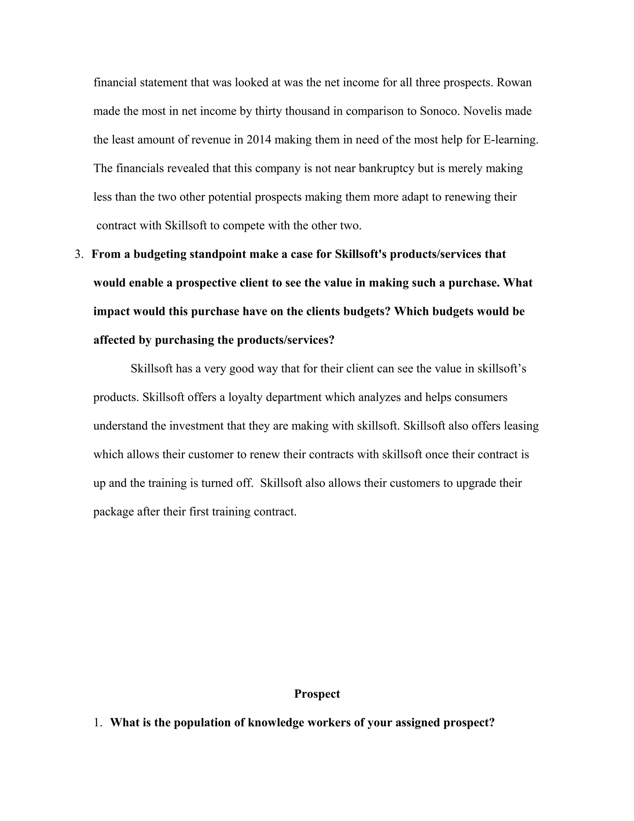 financial statement that was looked at was the net income for all three prospects. Rowan
made the most in net income by thirty thousand in comparison to Sonoco. Novelis made
the least amount of revenue in 2014 making them in need of the most help for E-learning.
The financials revealed that this company is not near bankruptcy but is merely making
less than the two other potential prospects making them more adapt to renewing their
contract with Skillsoft to compete with the other two.
3. From a budgeting standpoint make a case for Skillsoft's products/services that
would enable a prospective client to see the value in making such a purchase. What
impact would this purchase have on the clients budgets? Which budgets would be
affected by purchasing the products/services?
Skillsoft has a very good way that for their client can see the value in skillsoft’s
products. Skillsoft offers a loyalty department which analyzes and helps consumers
understand the investment that they are making with skillsoft. Skillsoft also offers leasing
which allows their customer to renew their contracts with skillsoft once their contract is
up and the training is turned off. Skillsoft also allows their customers to upgrade their
package after their first training contract.
Prospect
1. What is the population of knowledge workers of your assigned prospect?
 