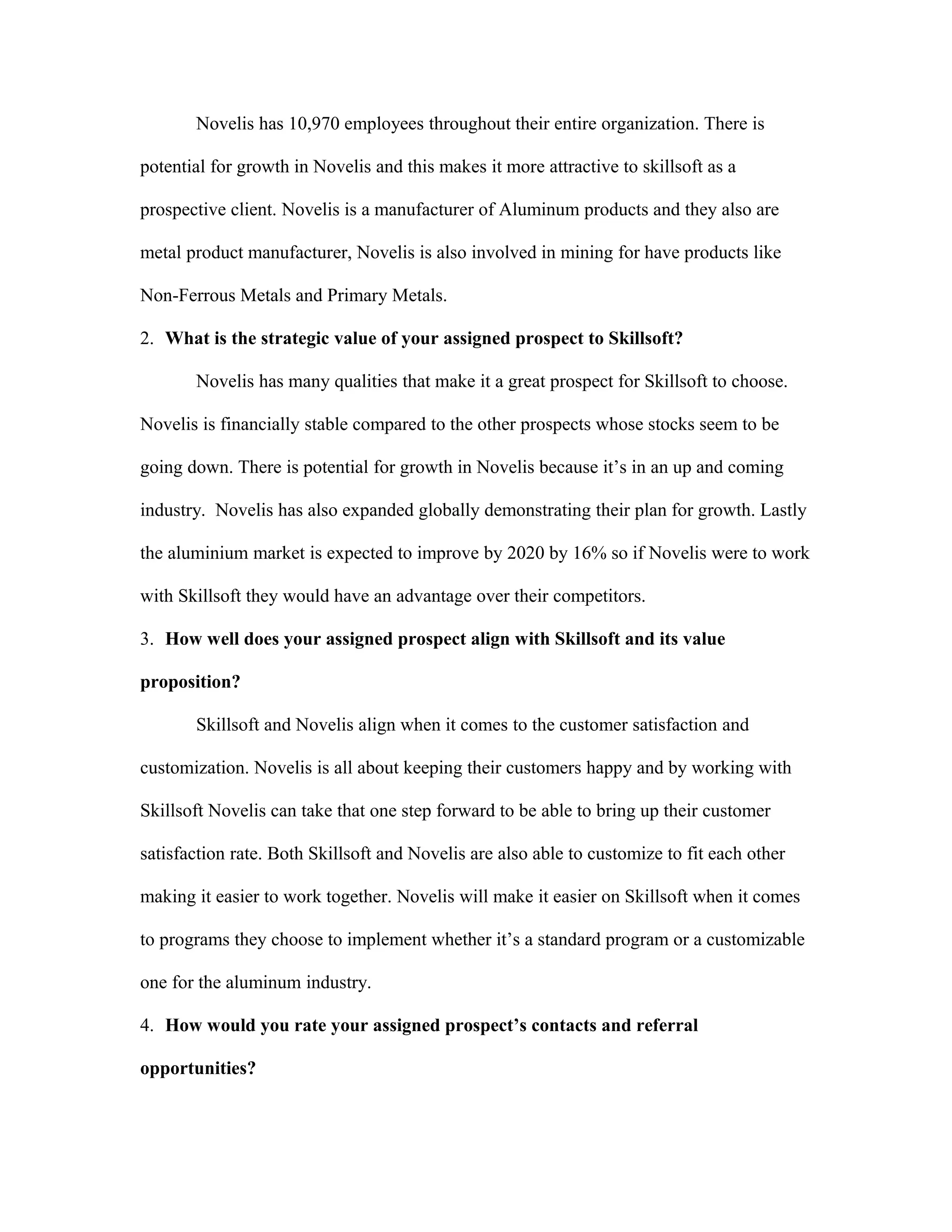 Novelis has 10,970 employees throughout their entire organization. There is
potential for growth in Novelis and this makes it more attractive to skillsoft as a
prospective client. Novelis is a manufacturer of Aluminum products and they also are
metal product manufacturer, Novelis is also involved in mining for have products like
Non-Ferrous Metals and Primary Metals.
2. What is the strategic value of your assigned prospect to Skillsoft?
Novelis has many qualities that make it a great prospect for Skillsoft to choose.
Novelis is financially stable compared to the other prospects whose stocks seem to be
going down. There is potential for growth in Novelis because it’s in an up and coming
industry. Novelis has also expanded globally demonstrating their plan for growth. Lastly
the aluminium market is expected to improve by 2020 by 16% so if Novelis were to work
with Skillsoft they would have an advantage over their competitors.
3. How well does your assigned prospect align with Skillsoft and its value
proposition?
Skillsoft and Novelis align when it comes to the customer satisfaction and
customization. Novelis is all about keeping their customers happy and by working with
Skillsoft Novelis can take that one step forward to be able to bring up their customer
satisfaction rate. Both Skillsoft and Novelis are also able to customize to fit each other
making it easier to work together. Novelis will make it easier on Skillsoft when it comes
to programs they choose to implement whether it’s a standard program or a customizable
one for the aluminum industry.
4. How would you rate your assigned prospect’s contacts and referral
opportunities?
 