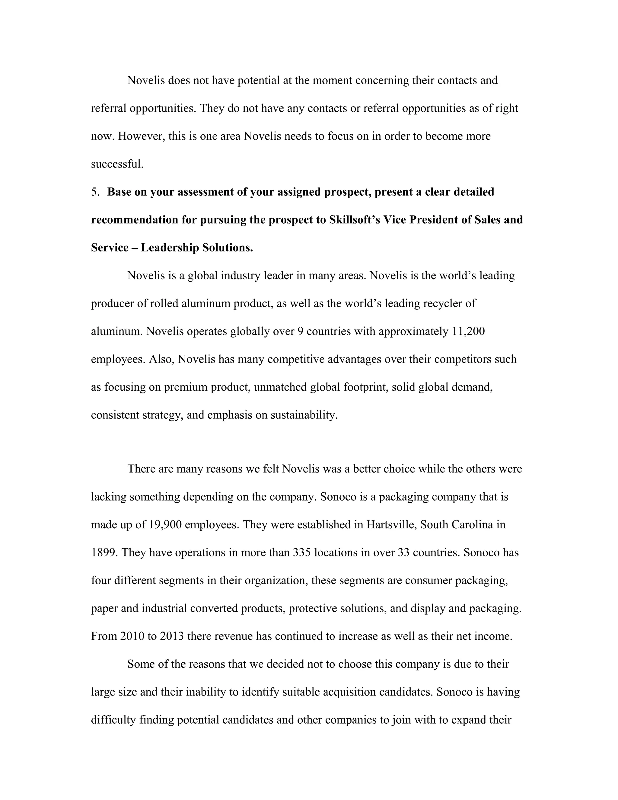 Novelis does not have potential at the moment concerning their contacts and
referral opportunities. They do not have any contacts or referral opportunities as of right
now. However, this is one area Novelis needs to focus on in order to become more
successful.
5. Base on your assessment of your assigned prospect, present a clear detailed
recommendation for pursuing the prospect to Skillsoft’s Vice President of Sales and
Service – Leadership Solutions.
Novelis is a global industry leader in many areas. Novelis is the world’s leading
producer of rolled aluminum product, as well as the world’s leading recycler of
aluminum. Novelis operates globally over 9 countries with approximately 11,200
employees. Also, Novelis has many competitive advantages over their competitors such
as focusing on premium product, unmatched global footprint, solid global demand,
consistent strategy, and emphasis on sustainability.
There are many reasons we felt Novelis was a better choice while the others were
lacking something depending on the company. Sonoco is a packaging company that is
made up of 19,900 employees. They were established in Hartsville, South Carolina in
1899. They have operations in more than 335 locations in over 33 countries. Sonoco has
four different segments in their organization, these segments are consumer packaging,
paper and industrial converted products, protective solutions, and display and packaging.
From 2010 to 2013 there revenue has continued to increase as well as their net income.
Some of the reasons that we decided not to choose this company is due to their
large size and their inability to identify suitable acquisition candidates. Sonoco is having
difficulty finding potential candidates and other companies to join with to expand their
 