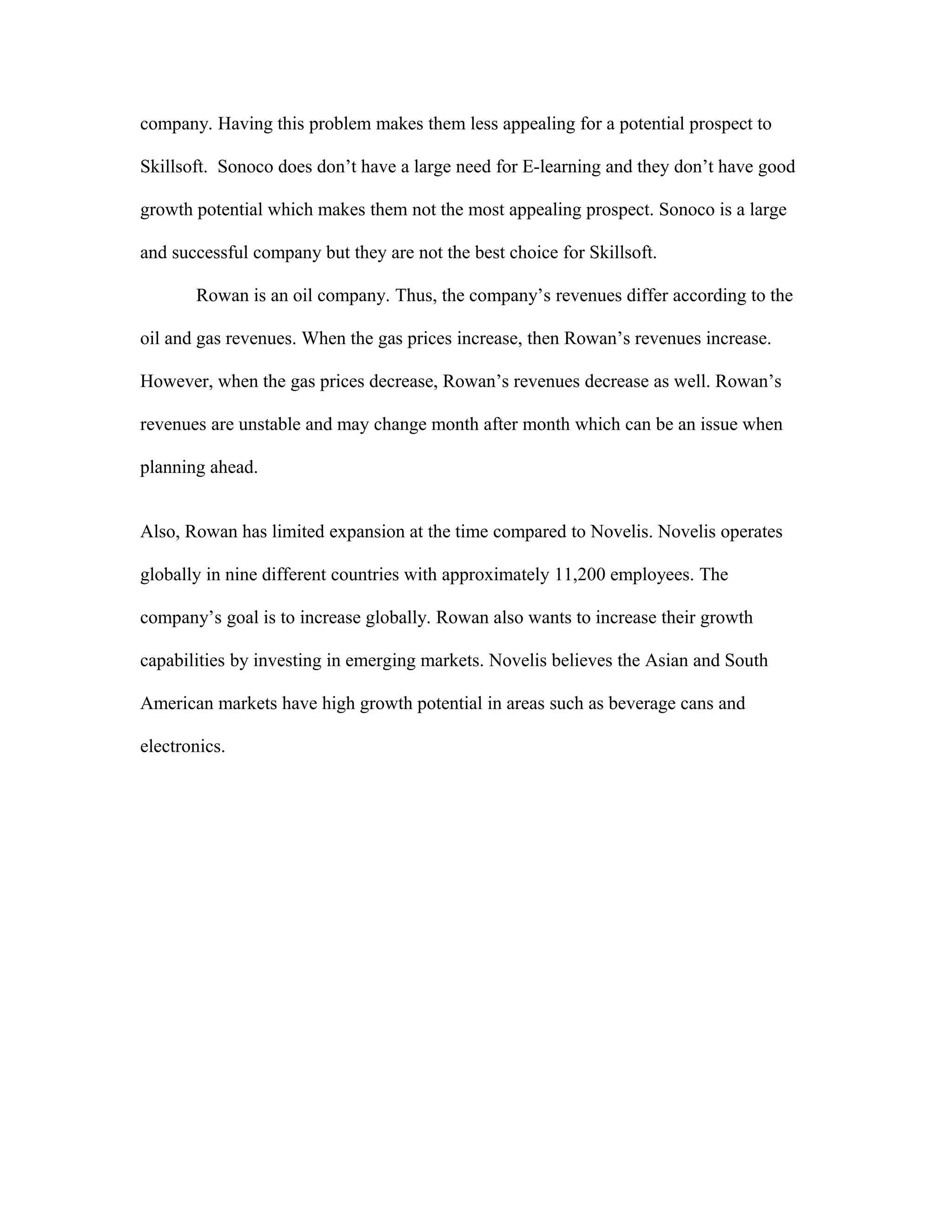 company. Having this problem makes them less appealing for a potential prospect to
Skillsoft. Sonoco does don’t have a large need for E-learning and they don’t have good
growth potential which makes them not the most appealing prospect. Sonoco is a large
and successful company but they are not the best choice for Skillsoft.
Rowan is an oil company. Thus, the company’s revenues differ according to the
oil and gas revenues. When the gas prices increase, then Rowan’s revenues increase.
However, when the gas prices decrease, Rowan’s revenues decrease as well. Rowan’s
revenues are unstable and may change month after month which can be an issue when
planning ahead.
Also, Rowan has limited expansion at the time compared to Novelis. Novelis operates
globally in nine different countries with approximately 11,200 employees. The
company’s goal is to increase globally. Rowan also wants to increase their growth
capabilities by investing in emerging markets. Novelis believes the Asian and South
American markets have high growth potential in areas such as beverage cans and
electronics.
 