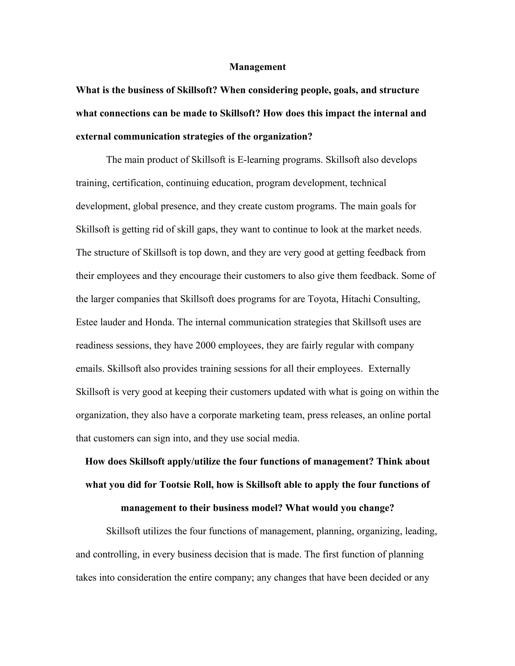 Management
What is the business of Skillsoft? When considering people, goals, and structure
what connections can be made to Skillsoft? How does this impact the internal and
external communication strategies of the organization?
The main product of Skillsoft is E-learning programs. Skillsoft also develops
training, certification, continuing education, program development, technical
development, global presence, and they create custom programs. The main goals for
Skillsoft is getting rid of skill gaps, they want to continue to look at the market needs.
The structure of Skillsoft is top down, and they are very good at getting feedback from
their employees and they encourage their customers to also give them feedback. Some of
the larger companies that Skillsoft does programs for are Toyota, Hitachi Consulting,
Estee lauder and Honda. The internal communication strategies that Skillsoft uses are
readiness sessions, they have 2000 employees, they are fairly regular with company
emails. Skillsoft also provides training sessions for all their employees. Externally
Skillsoft is very good at keeping their customers updated with what is going on within the
organization, they also have a corporate marketing team, press releases, an online portal
that customers can sign into, and they use social media.
How does Skillsoft apply/utilize the four functions of management? Think about
what you did for Tootsie Roll, how is Skillsoft able to apply the four functions of
management to their business model? What would you change?
Skillsoft utilizes the four functions of management, planning, organizing, leading,
and controlling, in every business decision that is made. The first function of planning
takes into consideration the entire company; any changes that have been decided or any
 