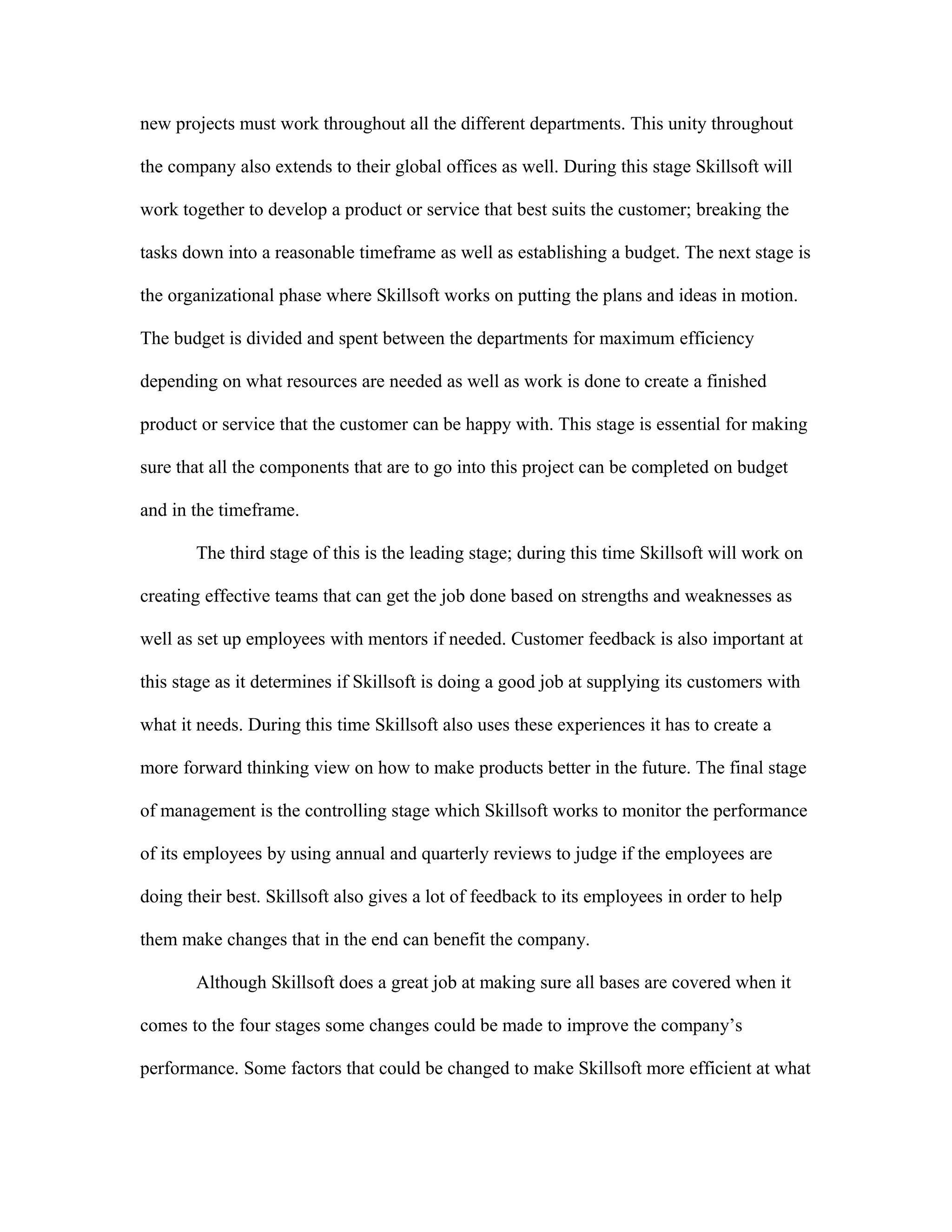 new projects must work throughout all the different departments. This unity throughout
the company also extends to their global offices as well. During this stage Skillsoft will
work together to develop a product or service that best suits the customer; breaking the
tasks down into a reasonable timeframe as well as establishing a budget. The next stage is
the organizational phase where Skillsoft works on putting the plans and ideas in motion.
The budget is divided and spent between the departments for maximum efficiency
depending on what resources are needed as well as work is done to create a finished
product or service that the customer can be happy with. This stage is essential for making
sure that all the components that are to go into this project can be completed on budget
and in the timeframe.
The third stage of this is the leading stage; during this time Skillsoft will work on
creating effective teams that can get the job done based on strengths and weaknesses as
well as set up employees with mentors if needed. Customer feedback is also important at
this stage as it determines if Skillsoft is doing a good job at supplying its customers with
what it needs. During this time Skillsoft also uses these experiences it has to create a
more forward thinking view on how to make products better in the future. The final stage
of management is the controlling stage which Skillsoft works to monitor the performance
of its employees by using annual and quarterly reviews to judge if the employees are
doing their best. Skillsoft also gives a lot of feedback to its employees in order to help
them make changes that in the end can benefit the company.
Although Skillsoft does a great job at making sure all bases are covered when it
comes to the four stages some changes could be made to improve the company’s
performance. Some factors that could be changed to make Skillsoft more efficient at what
 