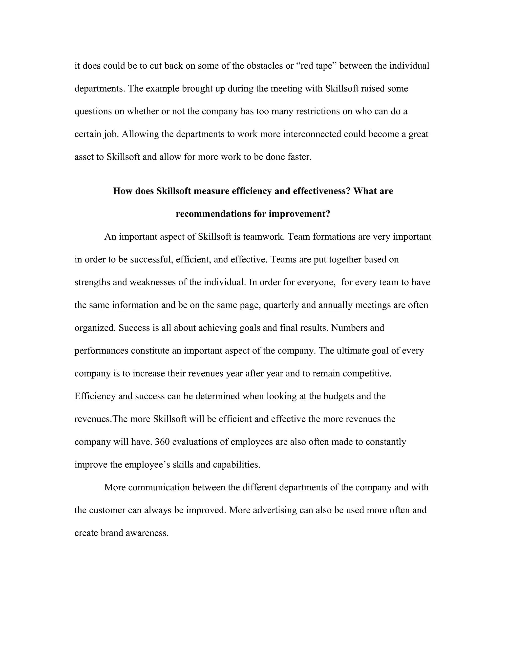 it does could be to cut back on some of the obstacles or “red tape” between the individual
departments. The example brought up during the meeting with Skillsoft raised some
questions on whether or not the company has too many restrictions on who can do a
certain job. Allowing the departments to work more interconnected could become a great
asset to Skillsoft and allow for more work to be done faster.
How does Skillsoft measure efficiency and effectiveness? What are
recommendations for improvement?
An important aspect of Skillsoft is teamwork. Team formations are very important
in order to be successful, efficient, and effective. Teams are put together based on
strengths and weaknesses of the individual. In order for everyone, for every team to have
the same information and be on the same page, quarterly and annually meetings are often
organized. Success is all about achieving goals and final results. Numbers and
performances constitute an important aspect of the company. The ultimate goal of every
company is to increase their revenues year after year and to remain competitive.
Efficiency and success can be determined when looking at the budgets and the
revenues.The more Skillsoft will be efficient and effective the more revenues the
company will have. 360 evaluations of employees are also often made to constantly
improve the employee’s skills and capabilities.
More communication between the different departments of the company and with
the customer can always be improved. More advertising can also be used more often and
create brand awareness.
 