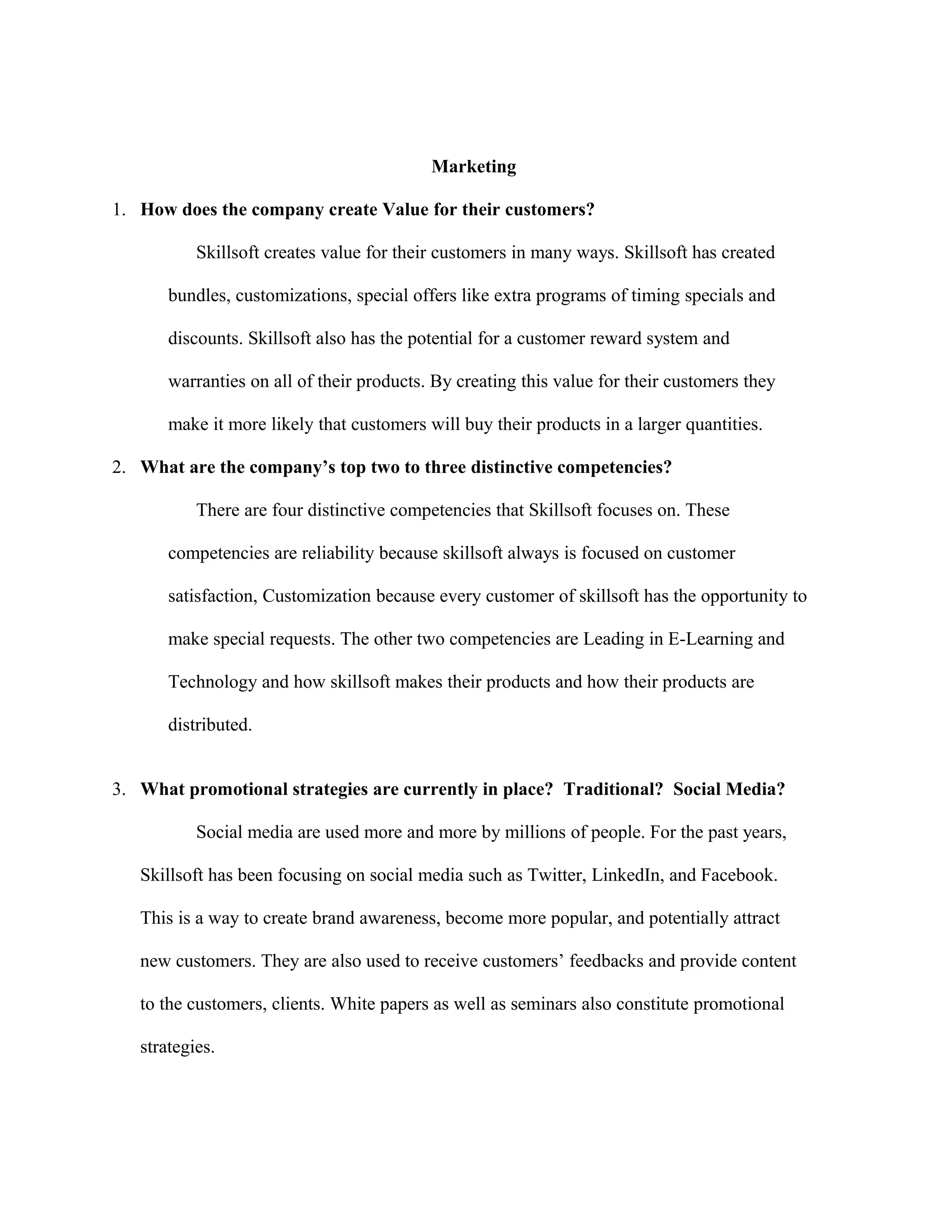 Marketing
1. How does the company create Value for their customers?
Skillsoft creates value for their customers in many ways. Skillsoft has created
bundles, customizations, special offers like extra programs of timing specials and
discounts. Skillsoft also has the potential for a customer reward system and
warranties on all of their products. By creating this value for their customers they
make it more likely that customers will buy their products in a larger quantities.
2. What are the company’s top two to three distinctive competencies?
There are four distinctive competencies that Skillsoft focuses on. These
competencies are reliability because skillsoft always is focused on customer
satisfaction, Customization because every customer of skillsoft has the opportunity to
make special requests. The other two competencies are Leading in E-Learning and
Technology and how skillsoft makes their products and how their products are
distributed.
3. What promotional strategies are currently in place? Traditional? Social Media?
Social media are used more and more by millions of people. For the past years,
Skillsoft has been focusing on social media such as Twitter, LinkedIn, and Facebook.
This is a way to create brand awareness, become more popular, and potentially attract
new customers. They are also used to receive customers’ feedbacks and provide content
to the customers, clients. White papers as well as seminars also constitute promotional
strategies.
 