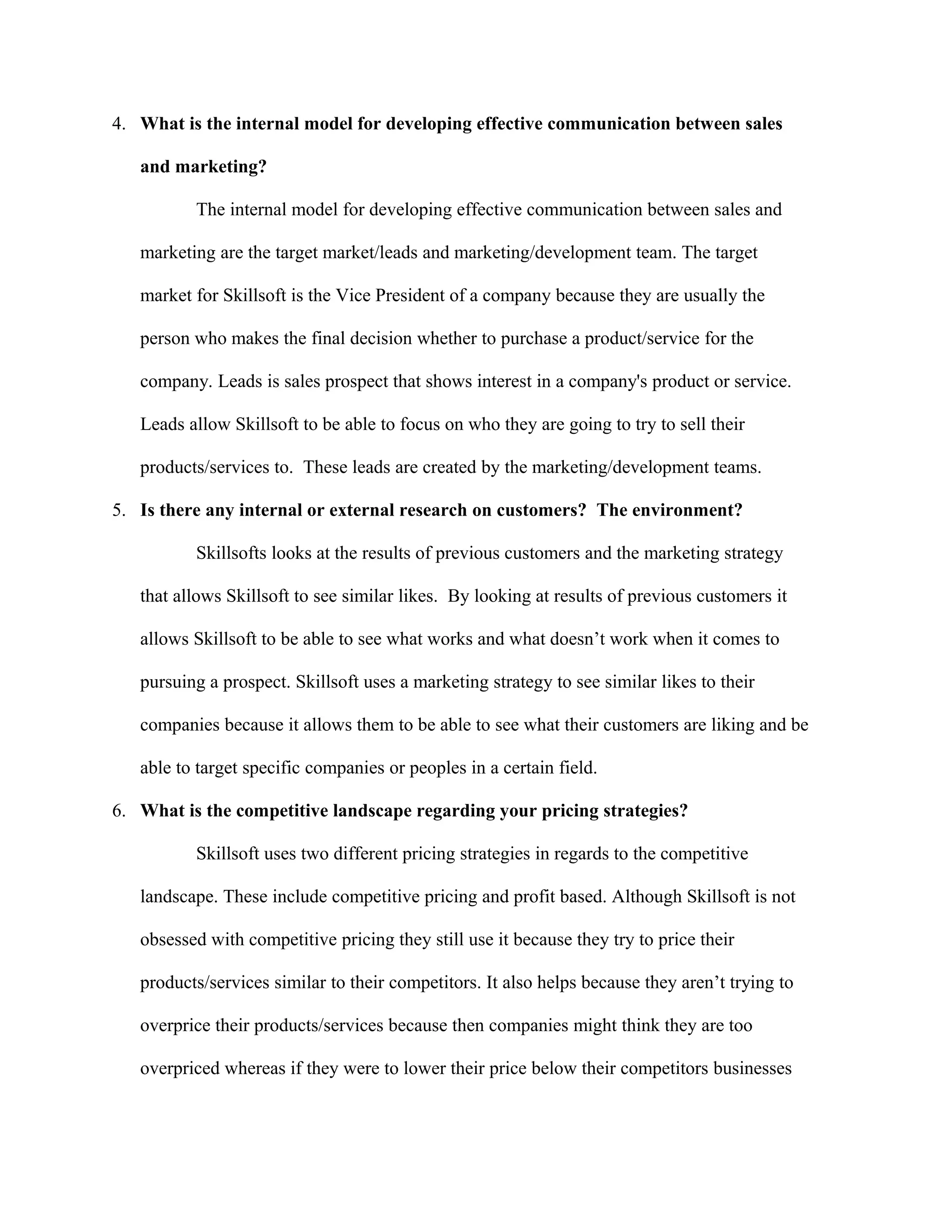 4. What is the internal model for developing effective communication between sales
and marketing?
The internal model for developing effective communication between sales and
marketing are the target market/leads and marketing/development team. The target
market for Skillsoft is the Vice President of a company because they are usually the
person who makes the final decision whether to purchase a product/service for the
company. Leads is sales prospect that shows interest in a company's product or service.
Leads allow Skillsoft to be able to focus on who they are going to try to sell their
products/services to. These leads are created by the marketing/development teams.
5. Is there any internal or external research on customers? The environment?
Skillsofts looks at the results of previous customers and the marketing strategy
that allows Skillsoft to see similar likes. By looking at results of previous customers it
allows Skillsoft to be able to see what works and what doesn’t work when it comes to
pursuing a prospect. Skillsoft uses a marketing strategy to see similar likes to their
companies because it allows them to be able to see what their customers are liking and be
able to target specific companies or peoples in a certain field.
6. What is the competitive landscape regarding your pricing strategies?
Skillsoft uses two different pricing strategies in regards to the competitive
landscape. These include competitive pricing and profit based. Although Skillsoft is not
obsessed with competitive pricing they still use it because they try to price their
products/services similar to their competitors. It also helps because they aren’t trying to
overprice their products/services because then companies might think they are too
overpriced whereas if they were to lower their price below their competitors businesses
 