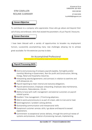 8 Somerset Drive
CARSELDINE QLD 4034
KYM CAMILLERI 0432 438 582
RESUME SUMMARY 07 3263 5050
kca44698@bigpond.com
Kym Camilleri CV – Private & Confidential 2015
To contribute to a company who appreciates those who go above and beyond their
call of duty and embraces skills that exceed the parameters of just Payroll / Accounts.
I have been blessed with a variety of opportunities to broaden my employment
horizon, successfully accomplishing many new challenges allowing me to achieve
great accolades for the extensive journey to date.
An Accomplished Professional
With 25years of hospitality experience plus 7 years Payroll
End-to-end processing of company payrolls (weekly, fortnightly and/or
monthly) Working in Government, Non-for profit and Construction, Mining,
Energy, Retail and Hospitality industries.
Interpreting awards/agreements and contracts in relation to overtime and
shift allowances etc.
Payroll reporting to meet internal and statutory obligations.
Payroll administration, Employee onboarding, Employee data maintenance,
Terminations, Redundancies, LSL etc.
Ability to liaise with staff, management and external customers on payroll
related queries.
Excellent Time management / Prioritising adeptness.
Able to work autonomously or as part of a team, able to train and or lead.
Solid negotiation / problem solving abilities.
Outstanding communication and interpersonal skills
Exceptional customer services skills;I go above and beyond to exceed
expectations.
Commitment to exceptional service delivery, through the continual review of
systems and processes, Creation of processing manuals, Implementing
Career Objective
Career Overview
Payroll Processing Skills
 