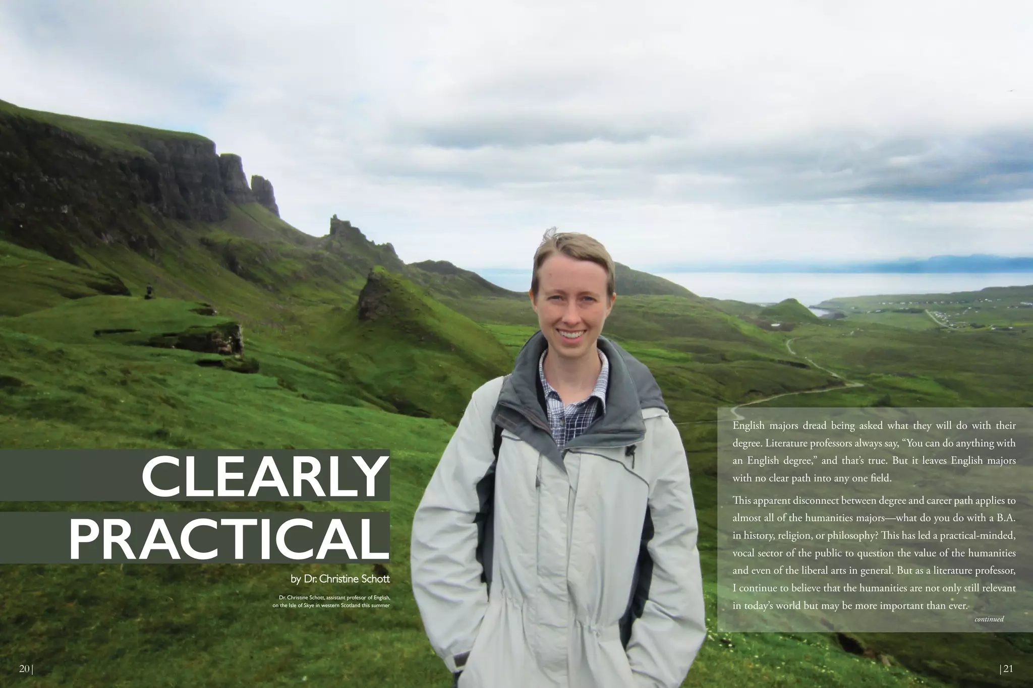 English majors dread being asked what they will do with their
degree. Literature professors always say, “You can do anything with
an English degree,” and that’s true. But it leaves English majors
with no clear path into any one field.
This apparent disconnect between degree and career path applies to
almost all of the humanities majors—what do you do with a B.A.
in history, religion, or philosophy? This has led a practical-minded,
vocal sector of the public to question the value of the humanities
and even of the liberal arts in general. But as a literature professor,
I continue to believe that the humanities are not only still relevant
in today’s world but may be more important than ever.
Dr. Christine Schott, assistant profesor of English,
on the Isle of Skye in western Scotland this summer
by Dr. Christine Schott
CLEARLY
PRACTICAL
continued
20| |21
 