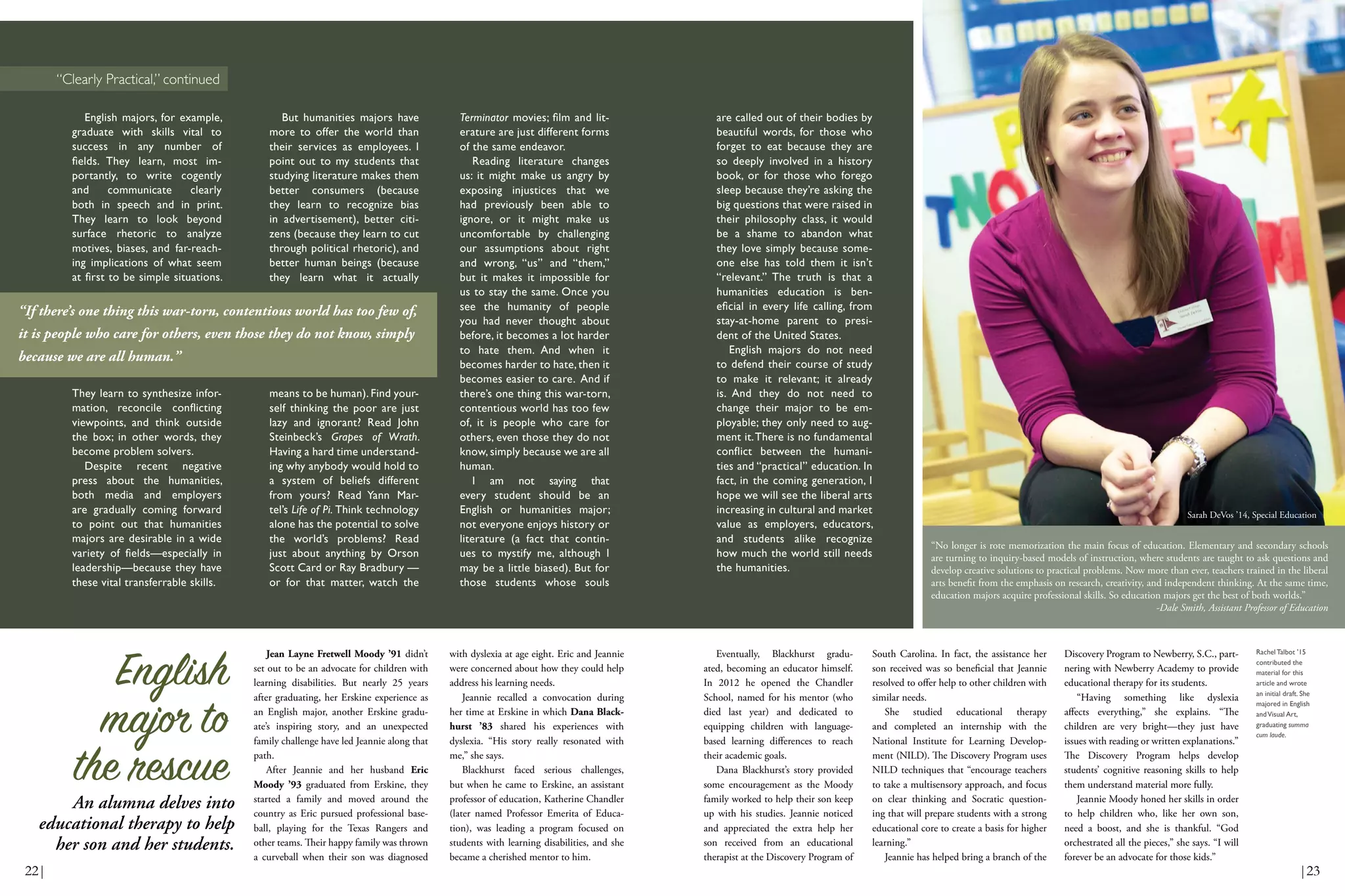 English majors, for example,
graduate with skills vital to
success in any number of
fields. They learn, most im-
portantly, to write cogently
and communicate clearly
both in speech and in print.
They learn to look beyond
surface rhetoric to analyze
motives, biases, and far-reach-
ing implications of what seem
at first to be simple situations.
They learn to synthesize infor-
mation, reconcile conflicting
viewpoints, and think outside
the box; in other words, they
become problem solvers.
Despite recent negative
press about the humanities,
both media and employers
are gradually coming forward
to point out that humanities
majors are desirable in a wide
variety of fields—especially in
leadership—because they have
these vital transferrable skills.
But humanities majors have
more to offer the world than
their services as employees. I
point out to my students that
studying literature makes them
better consumers (because
they learn to recognize bias
in advertisement), better citi-
zens (because they learn to cut
through political rhetoric), and
better human beings (because
they learn what it actually
means to be human). Find your-
self thinking the poor are just
lazy and ignorant? Read John
Steinbeck’s Grapes of Wrath.
Having a hard time understand-
ing why anybody would hold to
a system of beliefs different
from yours? Read Yann Mar-
tel’s Life of Pi. Think technology
alone has the potential to solve
the world’s problems? Read
just about anything by Orson
Scott Card or Ray Bradbury —
or for that matter, watch the
Terminator movies; film and lit-
erature are just different forms
of the same endeavor.
Reading literature changes
us: it might make us angry by
exposing injustices that we
had previously been able to
ignore, or it might make us
uncomfortable by challenging
our assumptions about right
and wrong, “us” and “them,”
but it makes it impossible for
us to stay the same. Once you
see the humanity of people
you had never thought about
before, it becomes a lot harder
to hate them. And when it
becomes harder to hate, then it
becomes easier to care. And if
there’s one thing this war-torn,
contentious world has too few
of, it is people who care for
others, even those they do not
know, simply because we are all
human.
I am not saying that
every student should be an
English or humanities major;
not everyone enjoys history or
literature (a fact that contin-
ues to mystify me, although I
may be a little biased). But for
those students whose souls
Jean Layne Fretwell Moody ’91 didn’t
set out to be an advocate for children with
learning disabilities. But nearly 25 years
after graduating, her Erskine experience as
an English major, another Erskine gradu-
ate’s inspiring story, and an unexpected
family challenge have led Jeannie along that
path.
After Jeannie and her husband Eric
Moody ’93 graduated from Erskine, they
started a family and moved around the
country as Eric pursued professional base-
ball, playing for the Texas Rangers and
other teams. Their happy family was thrown
a curveball when their son was diagnosed
with dyslexia at age eight. Eric and Jeannie
were concerned about how they could help
address his learning needs.
Jeannie recalled a convocation during
her time at Erskine in which Dana Black-
hurst ’83 shared his experiences with
dyslexia. “His story really resonated with
me,” she says.
Blackhurst faced serious challenges,
but when he came to Erskine, an assistant
professor of education, Katherine Chandler
(later named Professor Emerita of Educa-
tion), was leading a program focused on
students with learning disabilities, and she
became a cherished mentor to him.
Eventually, Blackhurst gradu-
ated, becoming an educator himself.
In 2012 he opened the Chandler
School, named for his mentor (who
died last year) and dedicated to
equipping children with language-
based learning differences to reach
their academic goals.
Dana Blackhurst’s story provided
some encouragement as the Moody
family worked to help their son keep
up with his studies. Jeannie noticed
and appreciated the extra help her
son received from an educational
therapist at the Discovery Program of
South Carolina. In fact, the assistance her
son received was so beneficial that Jeannie
resolved to offer help to other children with
similar needs.
She studied educational therapy
and completed an internship with the
National Institute for Learning Develop-
ment (NILD). The Discovery Program uses
NILD techniques that “encourage teachers
to take a multisensory approach, and focus
on clear thinking and Socratic question-
ing that will prepare students with a strong
educational core to create a basis for higher
learning.”
Jeannie has helped bring a branch of the
Discovery Program to Newberry, S.C., part-
nering with Newberry Academy to provide
educational therapy for its students.
“Having something like dyslexia
affects everything,” she explains. “The
children are very bright—they just have
issues with reading or written explanations.”
The Discovery Program helps develop
students’ cognitive reasoning skills to help
them understand material more fully.
Jeannie Moody honed her skills in order
to help children who, like her own son,
need a boost, and she is thankful. “God
orchestrated all the pieces,” she says. “I will
forever be an advocate for those kids.”
English
major to
the rescue
An alumna delves into
educational therapy to help
her son and her students.
Rachel Talbot ’15
contributed the
material for this
article and wrote
an initial draft. She
majored in English
andVisual Art,
graduating summa
cum laude.
are called out of their bodies by
beautiful words, for those who
forget to eat because they are
so deeply involved in a history
book, or for those who forego
sleep because they’re asking the
big questions that were raised in
their philosophy class, it would
be a shame to abandon what
they love simply because some-
one else has told them it isn’t
“relevant.” The truth is that a
humanities education is ben-
eficial in every life calling, from
stay-at-home parent to presi-
dent of the United States.
English majors do not need
to defend their course of study
to make it relevant; it already
is. And they do not need to
change their major to be em-
ployable; they only need to aug-
ment it.There is no fundamental
conflict between the humani-
ties and “practical” education. In
fact, in the coming generation, I
hope we will see the liberal arts
increasing in cultural and market
value as employers, educators,
and students alike recognize
how much the world still needs
the humanities.
“Clearly Practical,” continued
“If there’s one thing this war-torn, contentious world has too few of,
it is people who care for others, even those they do not know, simply
because we are all human.”
“No longer is rote memorization the main focus of education. Elementary and secondary schools
are turning to inquiry-based models of instruction, where students are taught to ask questions and
develop creative solutions to practical problems. Now more than ever, teachers trained in the liberal
arts benefit from the emphasis on research, creativity, and independent thinking. At the same time,
education majors acquire professional skills. So education majors get the best of both worlds.”
-Dale Smith, Assistant Professor of Education
Sarah DeVos ’14, Special Education
22| |23
 