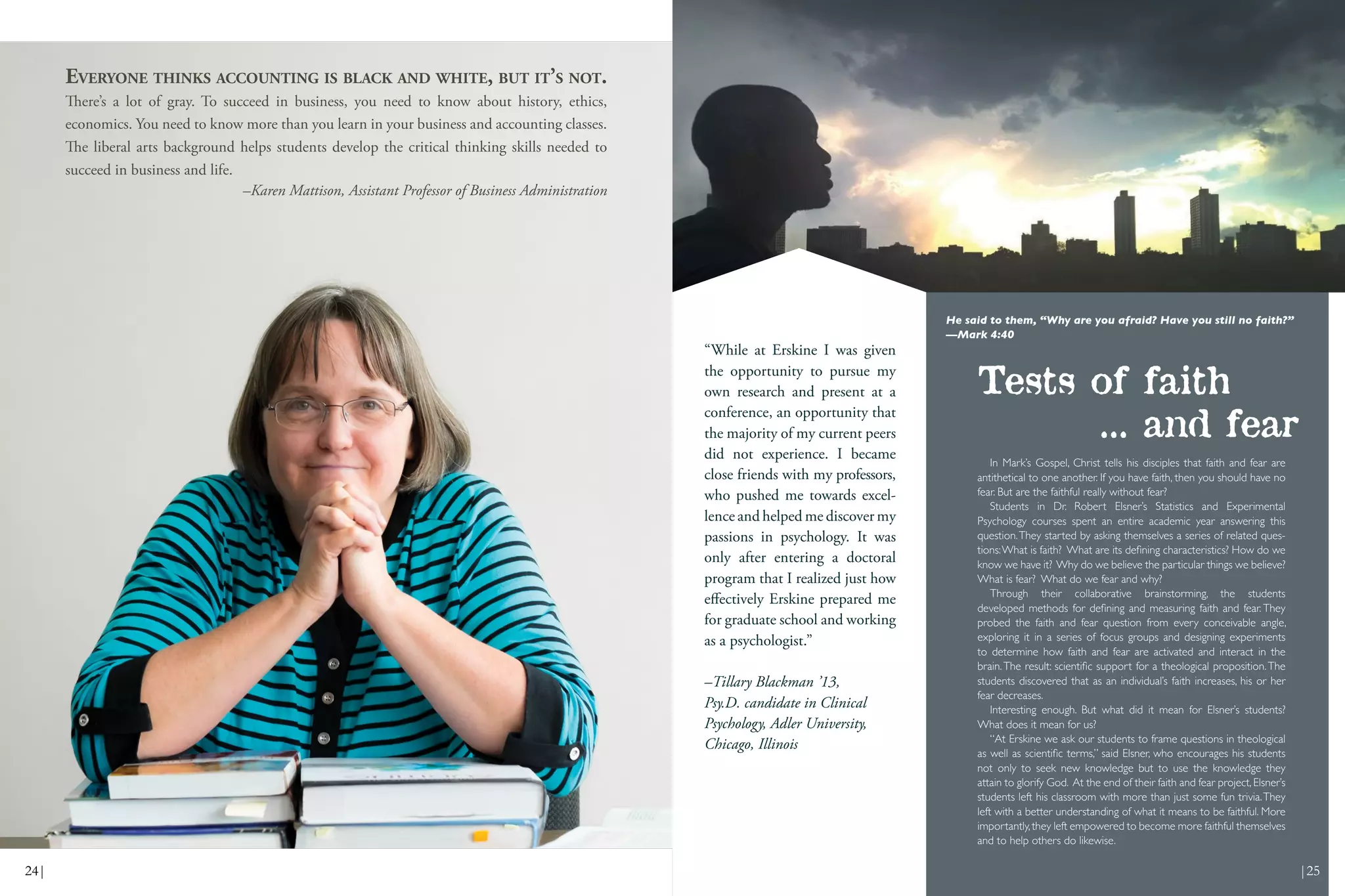 In Mark’s Gospel, Christ tells his disciples that faith and fear are
antithetical to one another. If you have faith, then you should have no
fear. But are the faithful really without fear?
Students in Dr. Robert Elsner’s Statistics and Experimental
Psychology courses spent an entire academic year answering this
question.They started by asking themselves a series of related ques-
tions:What is faith? What are its defining characteristics? How do we
know we have it? Why do we believe the particular things we believe?
What is fear? What do we fear and why?
Through their collaborative brainstorming, the students
developed methods for defining and measuring faith and fear. They
probed the faith and fear question from every conceivable angle,
exploring it in a series of focus groups and designing experiments
to determine how faith and fear are activated and interact in the
brain.The result: scientific support for a theological proposition.The
students discovered that as an individual’s faith increases, his or her
fear decreases.
Interesting enough. But what did it mean for Elsner’s students?
What does it mean for us?
“At Erskine we ask our students to frame questions in theological
as well as scientific terms,” said Elsner, who encourages his students
not only to seek new knowledge but to use the knowledge they
attain to glorify God. At the end of their faith and fear project, Elsner’s
students left his classroom with more than just some fun trivia.They
left with a better understanding of what it means to be faithful. More
importantly,they left empowered to become more faithful themselves
and to help others do likewise.
Tests of faith
... and fear
He said to them, “Why are you afraid? Have you still no faith?”
—Mark 4:40
EVERYONE THINKS ACCOUNTING IS BLACK AND WHITE, BUT IT’S NOT.
There’s a lot of gray. To succeed in business, you need to know about history, ethics,
economics. You need to know more than you learn in your business and accounting classes.
The liberal arts background helps students develop the critical thinking skills needed to
succeed in business and life.
–Karen Mattison, Assistant Professor of Business Administration
“While at Erskine I was given
the opportunity to pursue my
own research and present at a
conference, an opportunity that
the majority of my current peers
did not experience. I became
close friends with my professors,
who pushed me towards excel-
lence and helped me discover my
passions in psychology. It was
only after entering a doctoral
program that I realized just how
effectively Erskine prepared me
for graduate school and working
as a psychologist.”
–Tillary Blackman ’13,
Psy.D. candidate in Clinical
Psychology, Adler University,
Chicago, Illinois
24| |25
 