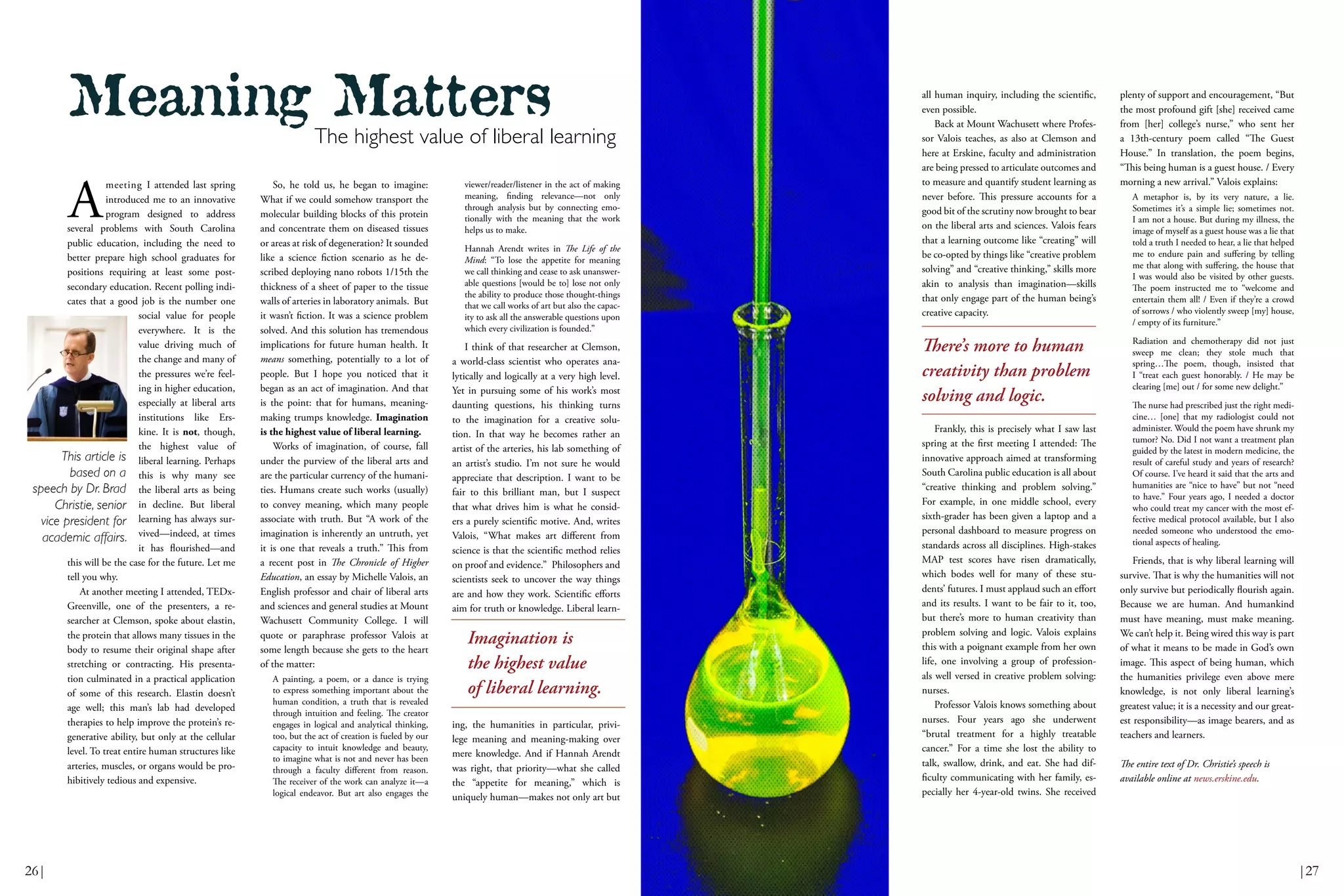 viewer/reader/listener in the act of making
meaning, finding relevance—not only
through analysis but by connecting emo-
tionally with the meaning that the work
helps us to make.
Hannah Arendt writes in The Life of the
Mind: “To lose the appetite for meaning
we call thinking and cease to ask unanswer-
able questions [would be to] lose not only
the ability to produce those thought-things
that we call works of art but also the capac-
ity to ask all the answerable questions upon
which every civilization is founded.”
I think of that researcher at Clemson,
a world-class scientist who operates ana-
lytically and logically at a very high level.
Yet in pursuing some of his work’s most
daunting questions, his thinking turns
to the imagination for a creative solu-
tion. In that way he becomes rather an
artist of the arteries, his lab something of
an artist’s studio. I’m not sure he would
appreciate that description. I want to be
fair to this brilliant man, but I suspect
that what drives him is what he consid-
ers a purely scientific motive. And, writes
Valois, “What makes art different from
science is that the scientific method relies
on proof and evidence.” Philosophers and
scientists seek to uncover the way things
are and how they work. Scientific efforts
aim for truth or knowledge. Liberal learn-
ing, the humanities in particular, privi-
lege meaning and meaning-making over
mere knowledge. And if Hannah Arendt
was right, that priority—what she called
the “appetite for meaning,” which is
uniquely human—makes not only art but
all human inquiry, including the scientific,
even possible.
Back at Mount Wachusett where Profes-
sor Valois teaches, as also at Clemson and
here at Erskine, faculty and administration
are being pressed to articulate outcomes and
to measure and quantify student learning as
never before. This pressure accounts for a
good bit of the scrutiny now brought to bear
on the liberal arts and sciences. Valois fears
that a learning outcome like “creating” will
be co-opted by things like “creative problem
solving” and “creative thinking,” skills more
akin to analysis than imagination—skills
that only engage part of the human being’s
creative capacity.
Frankly, this is precisely what I saw last
spring at the first meeting I attended: The
innovative approach aimed at transforming
South Carolina public education is all about
“creative thinking and problem solving.”
For example, in one middle school, every
sixth-grader has been given a laptop and a
personal dashboard to measure progress on
standards across all disciplines. High-stakes
MAP test scores have risen dramatically,
which bodes well for many of these stu-
dents’ futures. I must applaud such an effort
and its results. I want to be fair to it, too,
but there’s more to human creativity than
problem solving and logic. Valois explains
this with a poignant example from her own
life, one involving a group of profession-
als well versed in creative problem solving:
nurses.
Professor Valois knows something about
nurses. Four years ago she underwent
“brutal treatment for a highly treatable
cancer.” For a time she lost the ability to
talk, swallow, drink, and eat. She had dif-
ficulty communicating with her family, es-
pecially her 4-year-old twins. She received
plenty of support and encouragement, “But
the most profound gift [she] received came
from [her] college’s nurse,” who sent her
a 13th-century poem called “The Guest
House.” In translation, the poem begins,
“This being human is a guest house. / Every
morning a new arrival.” Valois explains:
A metaphor is, by its very nature, a lie.
Sometimes it’s a simple lie; sometimes not.
I am not a house. But during my illness, the
image of myself as a guest house was a lie that
told a truth I needed to hear, a lie that helped
me to endure pain and suffering by telling
me that along with suffering, the house that
I was would also be visited by other guests.
The poem instructed me to “welcome and
entertain them all! / Even if they’re a crowd
of sorrows / who violently sweep [my] house,
/ empty of its furniture.”
Radiation and chemotherapy did not just
sweep me clean; they stole much that
spring…The poem, though, insisted that
I “treat each guest honorably. / He may be
clearing [me] out / for some new delight.”
The nurse had prescribed just the right medi-
cine… [one] that my radiologist could not
administer. Would the poem have shrunk my
tumor? No. Did I not want a treatment plan
guided by the latest in modern medicine, the
result of careful study and years of research?
Of course. I’ve heard it said that the arts and
humanities are “nice to have” but not “need
to have.” Four years ago, I needed a doctor
who could treat my cancer with the most ef-
fective medical protocol available, but I also
needed someone who understood the emo-
tional aspects of healing.
Friends, that is why liberal learning will
survive. That is why the humanities will not
only survive but periodically flourish again.
Because we are human. And humankind
must have meaning, must make meaning.
We can’t help it. Being wired this way is part
of what it means to be made in God’s own
image. This aspect of being human, which
the humanities privilege even above mere
knowledge, is not only liberal learning’s
greatest value; it is a necessity and our great-
est responsibility—as image bearers, and as
teachers and learners.
The entire text of Dr. Christie’s speech is
available online at news.erskine.edu.
A
meeting I attended last spring
introduced me to an innovative
program designed to address
several problems with South Carolina
public education, including the need to
better prepare high school graduates for
positions requiring at least some post-
secondary education. Recent polling indi-
cates that a good job is the number one
social value for people
everywhere. It is the
value driving much of
the change and many of
the pressures we’re feel-
ing in higher education,
especially at liberal arts
institutions like Ers-
kine. It is not, though,
the highest value of
liberal learning. Perhaps
this is why many see
the liberal arts as being
in decline. But liberal
learning has always sur-
vived—indeed, at times
it has flourished—and
this will be the case for the future. Let me
tell you why.
At another meeting I attended, TEDx-
Greenville, one of the presenters, a re-
searcher at Clemson, spoke about elastin,
the protein that allows many tissues in the
body to resume their original shape after
stretching or contracting. His presenta-
tion culminated in a practical application
of some of this research. Elastin doesn’t
age well; this man’s lab had developed
therapies to help improve the protein’s re-
generative ability, but only at the cellular
level. To treat entire human structures like
arteries, muscles, or organs would be pro-
hibitively tedious and expensive.
So, he told us, he began to imagine:
What if we could somehow transport the
molecular building blocks of this protein
and concentrate them on diseased tissues
or areas at risk of degeneration? It sounded
like a science fiction scenario as he de-
scribed deploying nano robots 1/15th the
thickness of a sheet of paper to the tissue
walls of arteries in laboratory animals. But
it wasn’t fiction. It was a science problem
solved. And this solution has tremendous
implications for future human health. It
means something, potentially to a lot of
people. But I hope you noticed that it
began as an act of imagination. And that
is the point: that for humans, meaning-
making trumps knowledge. Imagination
is the highest value of liberal learning.
Works of imagination, of course, fall
under the purview of the liberal arts and
are the particular currency of the humani-
ties. Humans create such works (usually)
to convey meaning, which many people
associate with truth. But “A work of the
imagination is inherently an untruth, yet
it is one that reveals a truth.” This from
a recent post in The Chronicle of Higher
Education, an essay by Michelle Valois, an
English professor and chair of liberal arts
and sciences and general studies at Mount
Wachusett Community College. I will
quote or paraphrase professor Valois at
some length because she gets to the heart
of the matter:
A painting, a poem, or a dance is trying
to express something important about the
human condition, a truth that is revealed
through intuition and feeling. The creator
engages in logical and analytical thinking,
too, but the act of creation is fueled by our
capacity to intuit knowledge and beauty,
to imagine what is not and never has been
through a faculty different from reason.
The receiver of the work can analyze it—a
logical endeavor. But art also engages the
Meaning Matters
The highest value of liberal learning
This article is
based on a
speech by Dr. Brad
Christie, senior
vice president for
academic affairs.
There’s more to human
creativity than problem
solving and logic.
Imagination is
the highest value
of liberal learning.
26| |27
 