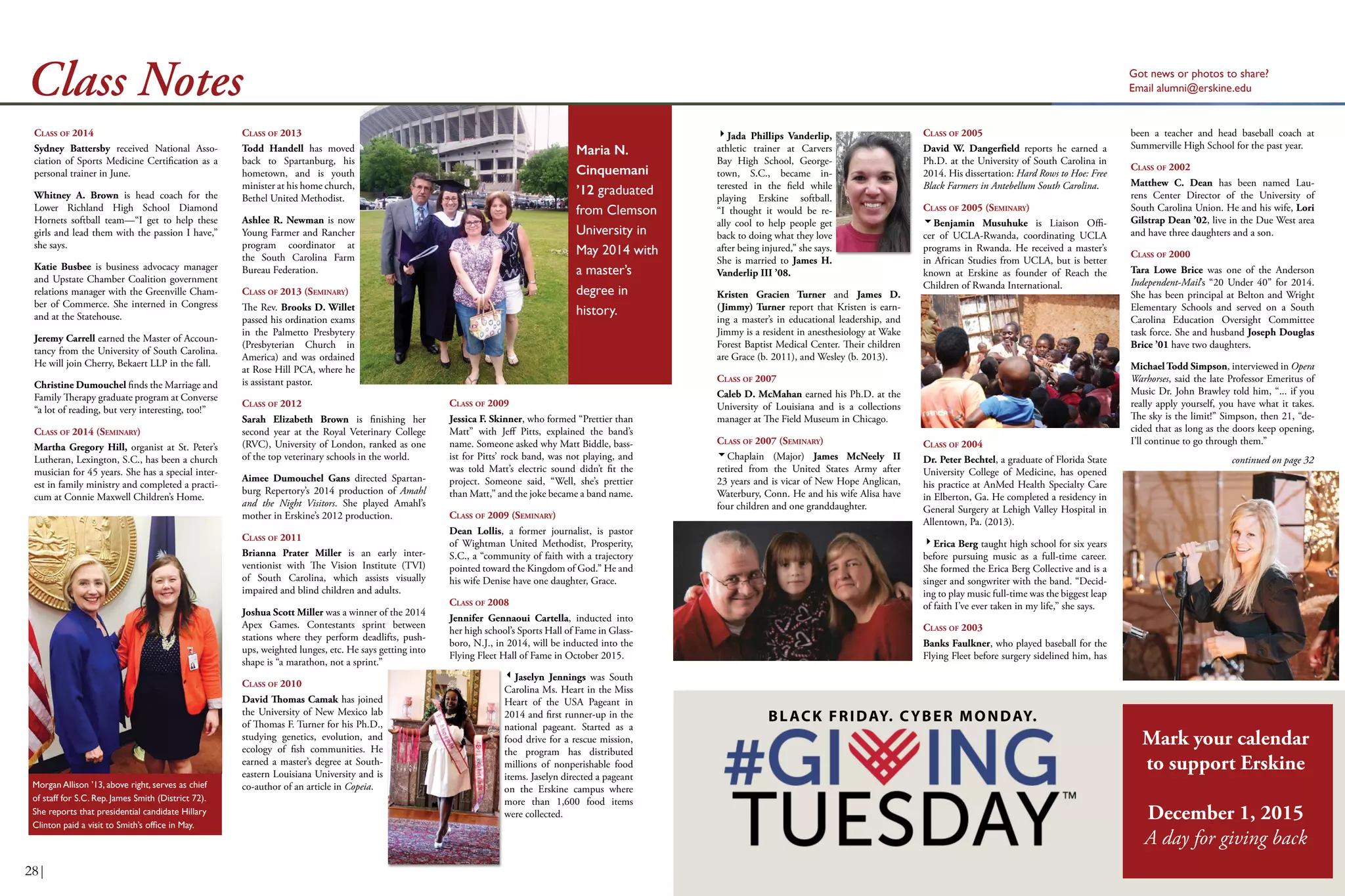 Got news or photos to share?
Email alumni@erskine.eduClass Notes
CLASS OF 2013
Todd Handell has moved
back to Spartanburg, his
hometown, and is youth
minister at his home church,
Bethel United Methodist.
Ashlee R. Newman is now
Young Farmer and Rancher
program coordinator at
the South Carolina Farm
Bureau Federation.
CLASS OF 2013 (SEMINARY)
The Rev. Brooks D. Willet
passed his ordination exams
in the Palmetto Presbytery
(Presbyterian Church in
America) and was ordained
at Rose Hill PCA, where he
is assistant pastor.
CLASS OF 2012
Sarah Elizabeth Brown is finishing her
second year at the Royal Veterinary College
(RVC), University of London, ranked as one
of the top veterinary schools in the world.
Aimee Dumouchel Gans directed Spartan-
burg Repertory’s 2014 production of Amahl
and the Night Visitors. She played Amahl’s
mother in Erskine’s 2012 production.
CLASS OF 2011
Brianna Prater Miller is an early inter-
ventionist with The Vision Institute (TVI)
of South Carolina, which assists visually
impaired and blind children and adults.
Joshua Scott Miller was a winner of the 2014
Apex Games. Contestants sprint between
stations where they perform deadlifts, push-
ups, weighted lunges, etc. He says getting into
shape is “a marathon, not a sprint.”
CLASS OF 2010
David Thomas Camak has joined
the University of New Mexico lab
of Thomas F. Turner for his Ph.D.,
studying genetics, evolution, and
ecology of fish communities. He
earned a master’s degree at South-
eastern Louisiana University and is
co-author of an article in Copeia.
CLASS OF 2009
Jessica F. Skinner, who formed “Prettier than
Matt” with Jeff Pitts, explained the band’s
name. Someone asked why Matt Biddle, bass-
ist for Pitts’ rock band, was not playing, and
was told Matt’s electric sound didn’t fit the
project. Someone said, “Well, she’s prettier
than Matt,” and the joke became a band name.
CLASS OF 2009 (SEMINARY)
Dean Lollis, a former journalist, is pastor
of Wightman United Methodist, Prosperity,
S.C., a “community of faith with a trajectory
pointed toward the Kingdom of God.” He and
his wife Denise have one daughter, Grace.
CLASS OF 2008
Jennifer Gennaoui Cartella, inducted into
her high school’s Sports Hall of Fame in Glass-
boro, N.J., in 2014, will be inducted into the
Flying Fleet Hall of Fame in October 2015.
Jaselyn Jennings was South
Carolina Ms. Heart in the Miss
Heart of the USA Pageant in
2014 and first runner-up in the
national pageant. Started as a
food drive for a rescue mission,
the program has distributed
millions of nonperishable food
items. Jaselyn directed a pageant
on the Erskine campus where
more than 1,600 food items
were collected.
Jada Phillips Vanderlip,
athletic trainer at Carvers
Bay High School, George-
town, S.C., became in-
terested in the field while
playing Erskine softball.
“I thought it would be re-
ally cool to help people get
back to doing what they love
after being injured,” she says.
She is married to James H.
Vanderlip III ’08.
Kristen Gracien Turner and James D.
(Jimmy) Turner report that Kristen is earn-
ing a master’s in educational leadership, and
Jimmy is a resident in anesthesiology at Wake
Forest Baptist Medical Center. Their children
are Grace (b. 2011), and Wesley (b. 2013).
CLASS OF 2007
Caleb D. McMahan earned his Ph.D. at the
University of Louisiana and is a collections
manager at The Field Museum in Chicago.
CLASS OF 2007 (SEMINARY)
Chaplain (Major) James McNeely II
retired from the United States Army after
23 years and is vicar of New Hope Anglican,
Waterbury, Conn. He and his wife Alisa have
four children and one granddaughter.
CLASS OF 2005
David W. Dangerfield reports he earned a
Ph.D. at the University of South Carolina in
2014. His dissertation: Hard Rows to Hoe: Free
Black Farmers in Antebellum South Carolina.
CLASS OF 2005 (SEMINARY)
Benjamin Musuhuke is Liaison Offi-
cer of UCLA-Rwanda, coordinating UCLA
programs in Rwanda. He received a master’s
in African Studies from UCLA, but is better
known at Erskine as founder of Reach the
Children of Rwanda International.
CLASS OF 2004
Dr. Peter Bechtel, a graduate of Florida State
University College of Medicine, has opened
his practice at AnMed Health Specialty Care
in Elberton, Ga. He completed a residency in
General Surgery at Lehigh Valley Hospital in
Allentown, Pa. (2013).
Erica Berg taught high school for six years
before pursuing music as a full-time career.
She formed the Erica Berg Collective and is a
singer and songwriter with the band. “Decid-
ing to play music full-time was the biggest leap
of faith I’ve ever taken in my life,” she says.
CLASS OF 2003
Banks Faulkner, who played baseball for the
Flying Fleet before surgery sidelined him, has
been a teacher and head baseball coach at
Summerville High School for the past year.
CLASS OF 2002
Matthew C. Dean has been named Lau-
rens Center Director of the University of
South Carolina Union. He and his wife, Lori
Gilstrap Dean ’02, live in the Due West area
and have three daughters and a son.
CLASS OF 2000
Tara Lowe Brice was one of the Anderson
Independent-Mail’s “20 Under 40” for 2014.
She has been principal at Belton and Wright
Elementary Schools and served on a South
Carolina Education Oversight Committee
task force. She and husband Joseph Douglas
Brice ’01 have two daughters.
Michael Todd Simpson, interviewed in Opera
Warhorses, said the late Professor Emeritus of
Music Dr. John Brawley told him, “... if you
really apply yourself, you have what it takes.
The sky is the limit!” Simpson, then 21, “de-
cided that as long as the doors keep opening,
I’ll continue to go through them.”
CLASS OF 2014
Sydney Battersby received National Asso-
ciation of Sports Medicine Certification as a
personal trainer in June.
Whitney A. Brown is head coach for the
Lower Richland High School Diamond
Hornets softball team—“I get to help these
girls and lead them with the passion I have,”
she says.
Katie Busbee is business advocacy manager
and Upstate Chamber Coalition government
relations manager with the Greenville Cham-
ber of Commerce. She interned in Congress
and at the Statehouse.
Jeremy Carrell earned the Master of Accoun-
tancy from the University of South Carolina.
He will join Cherry, Bekaert LLP in the fall.
Christine Dumouchel finds the Marriage and
Family Therapy graduate program at Converse
“a lot of reading, but very interesting, too!”
CLASS OF 2014 (SEMINARY)
Martha Gregory Hill, organist at St. Peter’s
Lutheran, Lexington, S.C., has been a church
musician for 45 years. She has a special inter-
est in family ministry and completed a practi-
cum at Connie Maxwell Children’s Home.
Morgan Allison ’13, above right, serves as chief
of staff for S.C. Rep. James Smith (District 72).
She reports that presidential candidate Hillary
Clinton paid a visit to Smith’s office in May.
Maria N.
Cinquemani
’12 graduated
from Clemson
University in
May 2014 with
a master’s
degree in
history.
continued on page 32
BLACK FRIDAY. CYBER MONDAY.
28|
Mark your calendar
to support Erskine
December 1, 2015
A day for giving back
 