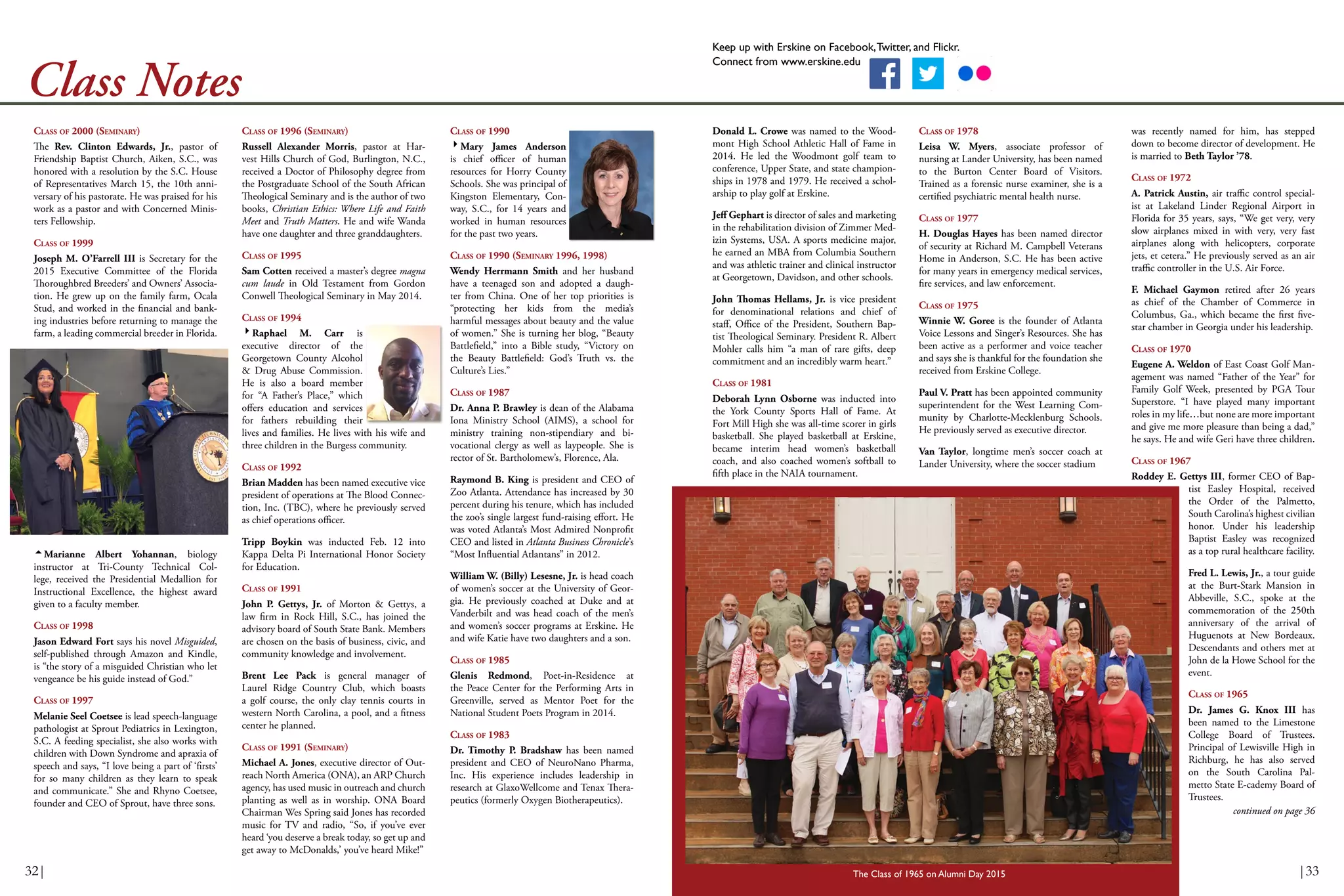 Keep up with Erskine on Facebook,Twitter, and Flickr.
Connect from www.erskine.edu
Class Notes
CLASS OF 1996 (SEMINARY)
Russell Alexander Morris, pastor at Har-
vest Hills Church of God, Burlington, N.C.,
received a Doctor of Philosophy degree from
the Postgraduate School of the South African
Theological Seminary and is the author of two
books, Christian Ethics: Where Life and Faith
Meet and Truth Matters. He and wife Wanda
have one daughter and three granddaughters.
CLASS OF 1995
Sam Cotten received a master’s degree magna
cum laude in Old Testament from Gordon
Conwell Theological Seminary in May 2014.
CLASS OF 1994
Raphael M. Carr is
executive director of the
Georgetown County Alcohol
& Drug Abuse Commission.
He is also a board member
for “A Father’s Place,” which
offers education and services
for fathers rebuilding their
lives and families. He lives with his wife and
three children in the Burgess community.
CLASS OF 1992
Brian Madden has been named executive vice
president of operations at The Blood Connec-
tion, Inc. (TBC), where he previously served
as chief operations officer.
Tripp Boykin was inducted Feb. 12 into
Kappa Delta Pi International Honor Society
for Education.
CLASS OF 1991
John P. Gettys, Jr. of Morton & Gettys, a
law firm in Rock Hill, S.C., has joined the
advisory board of South State Bank. Members
are chosen on the basis of business, civic, and
community knowledge and involvement.
Brent Lee Pack is general manager of
Laurel Ridge Country Club, which boasts
a golf course, the only clay tennis courts in
western North Carolina, a pool, and a fitness
center he planned.
CLASS OF 1991 (SEMINARY)
Michael A. Jones, executive director of Out-
reach North America (ONA), an ARP Church
agency, has used music in outreach and church
planting as well as in worship. ONA Board
Chairman Wes Spring said Jones has recorded
music for TV and radio, “So, if you’ve ever
heard ‘you deserve a break today, so get up and
get away to McDonalds,’ you’ve heard Mike!”
CLASS OF 1990
Mary James Anderson
is chief officer of human
resources for Horry County
Schools. She was principal of
Kingston Elementary, Con-
way, S.C., for 14 years and
worked in human resources
for the past two years.
CLASS OF 1990 (SEMINARY 1996, 1998)
Wendy Herrmann Smith and her husband
have a teenaged son and adopted a daugh-
ter from China. One of her top priorities is
“protecting her kids from the media’s
harmful messages about beauty and the value
of women.” She is turning her blog, “Beauty
Battlefield,” into a Bible study, “Victory on
the Beauty Battlefield: God’s Truth vs. the
Culture’s Lies.”
CLASS OF 1987
Dr. Anna P. Brawley is dean of the Alabama
Iona Ministry School (AIMS), a school for
ministry training non-stipendiary and bi-
vocational clergy as well as laypeople. She is
rector of St. Bartholomew’s, Florence, Ala.
Raymond B. King is president and CEO of
Zoo Atlanta. Attendance has increased by 30
percent during his tenure, which has included
the zoo’s single largest fund-raising effort. He
was voted Atlanta’s Most Admired Nonprofit
CEO and listed in Atlanta Business Chronicle’s
“Most Influential Atlantans” in 2012.
William W. (Billy) Lesesne, Jr. is head coach
of women’s soccer at the University of Geor-
gia. He previously coached at Duke and at
Vanderbilt and was head coach of the men’s
and women’s soccer programs at Erskine. He
and wife Katie have two daughters and a son.
CLASS OF 1985
Glenis Redmond, Poet-in-Residence at
the Peace Center for the Performing Arts in
Greenville, served as Mentor Poet for the
National Student Poets Program in 2014.
CLASS OF 1983
Dr. Timothy P. Bradshaw has been named
president and CEO of NeuroNano Pharma,
Inc. His experience includes leadership in
research at GlaxoWellcome and Tenax Thera-
peutics (formerly Oxygen Biotherapeutics).
CLASS OF 2000 (SEMINARY)
The Rev. Clinton Edwards, Jr., pastor of
Friendship Baptist Church, Aiken, S.C., was
honored with a resolution by the S.C. House
of Representatives March 15, the 10th anni-
versary of his pastorate. He was praised for his
work as a pastor and with Concerned Minis-
ters Fellowship.
CLASS OF 1999
Joseph M. O’Farrell III is Secretary for the
2015 Executive Committee of the Florida
Thoroughbred Breeders’ and Owners’ Associa-
tion. He grew up on the family farm, Ocala
Stud, and worked in the financial and bank-
ing industries before returning to manage the
farm, a leading commercial breeder in Florida.
Marianne Albert Yohannan, biology
instructor at Tri-County Technical Col-
lege, received the Presidential Medallion for
Instructional Excellence, the highest award
given to a faculty member.
CLASS OF 1998
Jason Edward Fort says his novel Misguided,
self-published through Amazon and Kindle,
is “the story of a misguided Christian who let
vengeance be his guide instead of God.”
CLASS OF 1997
Melanie Seel Coetsee is lead speech-language
pathologist at Sprout Pediatrics in Lexington,
S.C. A feeding specialist, she also works with
children with Down Syndrome and apraxia of
speech and says, “I love being a part of ‘firsts’
for so many children as they learn to speak
and communicate.” She and Rhyno Coetsee,
founder and CEO of Sprout, have three sons.
Donald L. Crowe was named to the Wood-
mont High School Athletic Hall of Fame in
2014. He led the Woodmont golf team to
conference, Upper State, and state champion-
ships in 1978 and 1979. He received a schol-
arship to play golf at Erskine.
Jeff Gephart is director of sales and marketing
in the rehabilitation division of Zimmer Med-
izin Systems, USA. A sports medicine major,
he earned an MBA from Columbia Southern
and was athletic trainer and clinical instructor
at Georgetown, Davidson, and other schools.
John Thomas Hellams, Jr. is vice president
for denominational relations and chief of
staff, Office of the President, Southern Bap-
tist Theological Seminary. President R. Albert
Mohler calls him “a man of rare gifts, deep
commitment and an incredibly warm heart.”
CLASS OF 1981
Deborah Lynn Osborne was inducted into
the York County Sports Hall of Fame. At
Fort Mill High she was all-time scorer in girls
basketball. She played basketball at Erskine,
became interim head women’s basketball
coach, and also coached women’s softball to
fifth place in the NAIA tournament.
CLASS OF 1978
Leisa W. Myers, associate professor of
nursing at Lander University, has been named
to the Burton Center Board of Visitors.
Trained as a forensic nurse examiner, she is a
certified psychiatric mental health nurse.
CLASS OF 1977
H. Douglas Hayes has been named director
of security at Richard M. Campbell Veterans
Home in Anderson, S.C. He has been active
for many years in emergency medical services,
fire services, and law enforcement.
CLASS OF 1975
Winnie W. Goree is the founder of Atlanta
Voice Lessons and Singer’s Resources. She has
been active as a performer and voice teacher
and says she is thankful for the foundation she
received from Erskine College.
Paul V. Pratt has been appointed community
superintendent for the West Learning Com-
munity by Charlotte-Mecklenburg Schools.
He previously served as executive director.
Van Taylor, longtime men’s soccer coach at
Lander University, where the soccer stadium
was recently named for him, has stepped
down to become director of development. He
is married to Beth Taylor ’78.
CLASS OF 1972
A. Patrick Austin, air traffic control special-
ist at Lakeland Linder Regional Airport in
Florida for 35 years, says, “We get very, very
slow airplanes mixed in with very, very fast
airplanes along with helicopters, corporate
jets, et cetera.” He previously served as an air
traffic controller in the U.S. Air Force.
F. Michael Gaymon retired after 26 years
as chief of the Chamber of Commerce in
Columbus, Ga., which became the first five-
star chamber in Georgia under his leadership.
CLASS OF 1970
Eugene A. Weldon of East Coast Golf Man-
agement was named “Father of the Year” for
Family Golf Week, presented by PGA Tour
Superstore. “I have played many important
roles in my life…but none are more important
and give me more pleasure than being a dad,”
he says. He and wife Geri have three children.
CLASS OF 1967
Roddey E. Gettys III, former CEO of Bap-
tist Easley Hospital, received
the Order of the Palmetto,
South Carolina’s highest civilian
honor. Under his leadership
Baptist Easley was recognized
as a top rural healthcare facility.
Fred L. Lewis, Jr., a tour guide
at the Burt-Stark Mansion in
Abbeville, S.C., spoke at the
commemoration of the 250th
anniversary of the arrival of
Huguenots at New Bordeaux.
Descendants and others met at
John de la Howe School for the
event.
CLASS OF 1965
Dr. James G. Knox III has
been named to the Limestone
College Board of Trustees.
Principal of Lewisville High in
Richburg, he has also served
on the South Carolina Pal-
metto State E-cademy Board of
Trustees.
The Class of 1965 on Alumni Day 2015
continued on page 36
32| |33
 