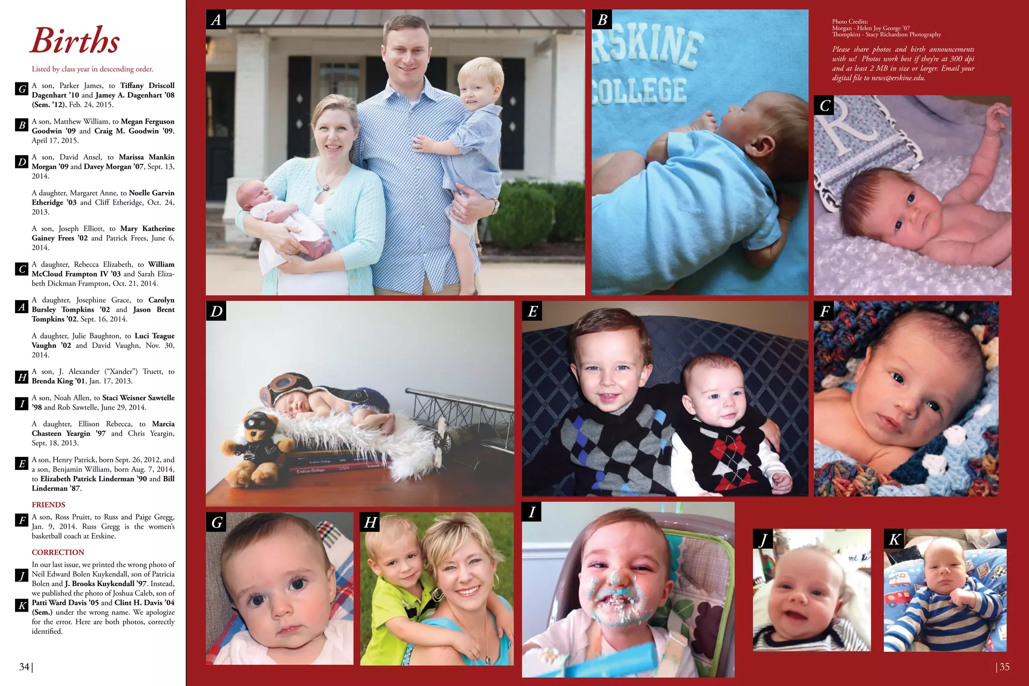 BirthsListed by class year in descending order.
A son, Parker James, to Tiffany Driscoll
Dagenhart ’10 and Jamey A. Dagenhart ’08
(Sem. ’12), Feb. 24, 2015.
A son, Matthew William, to Megan Ferguson
Goodwin ’09 and Craig M. Goodwin ’09,
April 17, 2015.
A son, David Ansel, to Marissa Mankin
Morgan ’09 and Davey Morgan ’07, Sept. 13,
2014.
A daughter, Margaret Anne, to Noelle Garvin
Etheridge ’03 and Cliff Etheridge, Oct. 24,
2013.
A son, Joseph Elliott, to Mary Katherine
Gainey Frees ’02 and Patrick Frees, June 6,
2014.
A daughter, Rebecca Elizabeth, to William
McCloud Frampton IV ’03 and Sarah Eliza-
beth Dickman Frampton, Oct. 21, 2014.
A daughter, Josephine Grace, to Carolyn
Bursley Tompkins ’02 and Jason Brent
Tompkins ’02, Sept. 16, 2014.
A daughter, Julie Baughton, to Luci Teague
Vaughn ’02 and David Vaughn, Nov. 30,
2014.
A son, J. Alexander (“Xander”) Truett, to
Brenda King ’01, Jan. 17, 2013.
A son, Noah Allen, to Staci Weisner Sawtelle
’98 and Rob Sawtelle, June 29, 2014.
A daughter, Ellison Rebecca, to Marcia
Chasteen Yeargin ’97 and Chris Yeargin,
Sept. 18, 2013.
A son, Henry Patrick, born Sept. 26, 2012, and
a son, Benjamin William, born Aug. 7, 2014,
to Elizabeth Patrick Linderman ’90 and Bill
Linderman ’87.
FRIENDS
A son, Ross Pruitt, to Russ and Paige Gregg,
Jan. 9, 2014. Russ Gregg is the women’s
basketball coach at Erskine.
CORRECTION
In our last issue, we printed the wrong photo of
Neil Edward Bolen Kuykendall, son of Patricia
Bolen and J. Brooks Kuykendall ’97. Instead,
we published the photo of Joshua Caleb, son of
Patti Ward Davis ’05 and Clint H. Davis ’04
(Sem.) under the wrong name. We apologize
for the error. Here are both photos, correctly
identified.
Photo Credits:
Morgan - Helen Joy George ’07
Thompkins - Stacy Richardson Photography
Please share photos and birth announcements
with us! Photos work best if they’re at 300 dpi
and at least 2 MB in size or larger. Email your
digital file to news@erskine.edu.
34|34|
A B
C
D FE
I
G H
J
E
B
H
I
D
J
C
G
F
A
K
K
|35
 