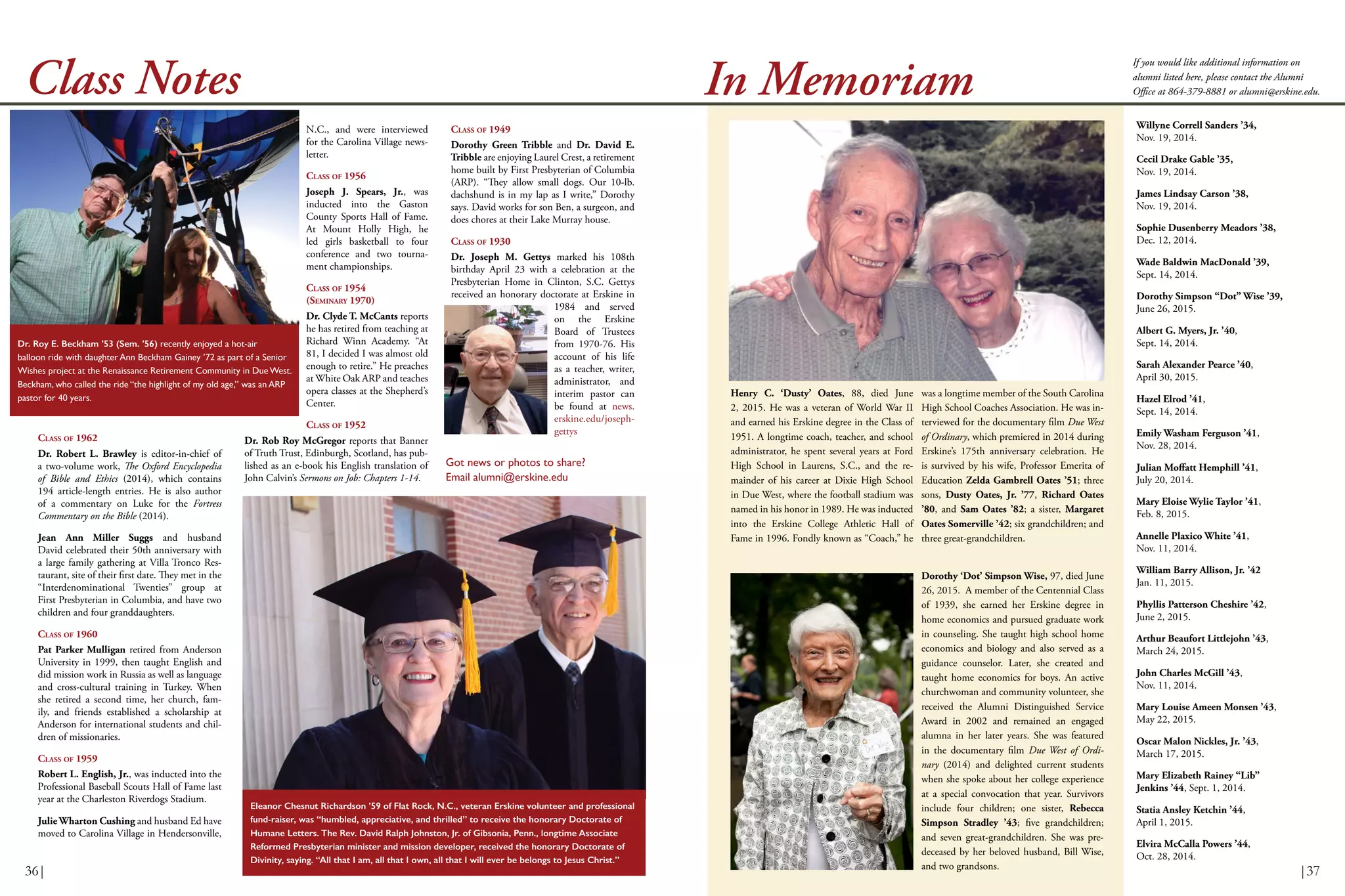 Got news or photos to share?
Email alumni@erskine.edu
If you would like additional information on
alumni listed here, please contact the Alumni
Office at 864-379-8881 or alumni@erskine.edu.
CLASS OF 1962
Dr. Robert L. Brawley is editor-in-chief of
a two-volume work, The Oxford Encyclopedia
of Bible and Ethics (2014), which contains
194 article-length entries. He is also author
of a commentary on Luke for the Fortress
Commentary on the Bible (2014).
Jean Ann Miller Suggs and husband
David celebrated their 50th anniversary with
a large family gathering at Villa Tronco Res-
taurant, site of their first date. They met in the
“Interdenominational Twenties” group at
First Presbyterian in Columbia, and have two
children and four granddaughters.
CLASS OF 1960
Pat Parker Mulligan retired from Anderson
University in 1999, then taught English and
did mission work in Russia as well as language
and cross-cultural training in Turkey. When
she retired a second time, her church, fam-
ily, and friends established a scholarship at
Anderson for international students and chil-
dren of missionaries.
CLASS OF 1959
Robert L. English, Jr., was inducted into the
Professional Baseball Scouts Hall of Fame last
year at the Charleston Riverdogs Stadium.
Julie Wharton Cushing and husband Ed have
moved to Carolina Village in Hendersonville,
Class Notes
N.C., and were interviewed
for the Carolina Village news-
letter.
CLASS OF 1956
Joseph J. Spears, Jr., was
inducted into the Gaston
County Sports Hall of Fame.
At Mount Holly High, he
led girls basketball to four
conference and two tourna-
ment championships.
CLASS OF 1954
(SEMINARY 1970)
Dr. Clyde T. McCants reports
he has retired from teaching at
Richard Winn Academy. “At
81, I decided I was almost old
enough to retire.” He preaches
at White Oak ARP and teaches
opera classes at the Shepherd’s
Center.
CLASS OF 1952
Dr. Rob Roy McGregor reports that Banner
of Truth Trust, Edinburgh, Scotland, has pub-
lished as an e-book his English translation of
John Calvin’s Sermons on Job: Chapters 1-14.
CLASS OF 1949
Dorothy Green Tribble and Dr. David E.
Tribble are enjoying Laurel Crest, a retirement
home built by First Presbyterian of Columbia
(ARP). “They allow small dogs. Our 10-lb.
dachshund is in my lap as I write,” Dorothy
says. David works for son Ben, a surgeon, and
does chores at their Lake Murray house.
CLASS OF 1930
Dr. Joseph M. Gettys marked his 108th
birthday April 23 with a celebration at the
Presbyterian Home in Clinton, S.C. Gettys
received an honorary doctorate at Erskine in
1984 and served
on the Erskine
Board of Trustees
from 1970-76. His
account of his life
as a teacher, writer,
administrator, and
interim pastor can
be found at news.
erskine.edu/joseph-
gettys
In Memoriam
Willyne Correll Sanders ’34,
Nov. 19, 2014.
Cecil Drake Gable ’35,
Nov. 19, 2014.
James Lindsay Carson ’38,
Nov. 19, 2014.
Sophie Dusenberry Meadors ’38,
Dec. 12, 2014.
Wade Baldwin MacDonald ’39,
Sept. 14, 2014.
Dorothy Simpson “Dot” Wise ’39,
June 26, 2015.
Albert G. Myers, Jr. ’40,
Sept. 14, 2014.
Sarah Alexander Pearce ’40,
April 30, 2015.
Hazel Elrod ’41,
Sept. 14, 2014.
Emily Washam Ferguson ’41,
Nov. 28, 2014.
Julian Moffatt Hemphill ’41,
July 20, 2014.
Mary Eloise Wylie Taylor ’41,
Feb. 8, 2015.
Annelle Plaxico White ’41,
Nov. 11, 2014.
William Barry Allison, Jr. ’42
Jan. 11, 2015.
Phyllis Patterson Cheshire ’42,
June 2, 2015.
Arthur Beaufort Littlejohn ’43,
March 24, 2015.
John Charles McGill ’43,
Nov. 11, 2014.
Mary Louise Ameen Monsen ’43,
May 22, 2015.
Oscar Malon Nickles, Jr. ’43,
March 17, 2015.
Mary Elizabeth Rainey “Lib”
Jenkins ’44, Sept. 1, 2014.
Statia Ansley Ketchin ’44,
April 1, 2015.
Elvira McCalla Powers ’44,
Oct. 28, 2014.
Dr. Roy E. Beckham ’53 (Sem. ’56) recently enjoyed a hot-air
balloon ride with daughter Ann Beckham Gainey ’72 as part of a Senior
Wishes project at the Renaissance Retirement Community in Due West.
Beckham, who called the ride “the highlight of my old age,” was an ARP
pastor for 40 years.
Eleanor Chesnut Richardson ’59 of Flat Rock, N.C., veteran Erskine volunteer and professional
fund-raiser, was “humbled, appreciative, and thrilled” to receive the honorary Doctorate of
Humane Letters. The Rev. David Ralph Johnston, Jr. of Gibsonia, Penn., longtime Associate
Reformed Presbyterian minister and mission developer, received the honorary Doctorate of
Divinity, saying. “All that I am, all that I own, all that I will ever be belongs to Jesus Christ.”
Henry C. ‘Dusty’ Oates, 88, died June
2, 2015. He was a veteran of World War II
and earned his Erskine degree in the Class of
1951. A longtime coach, teacher, and school
administrator, he spent several years at Ford
High School in Laurens, S.C., and the re-
mainder of his career at Dixie High School
in Due West, where the football stadium was
named in his honor in 1989. He was inducted
into the Erskine College Athletic Hall of
Fame in 1996. Fondly known as “Coach,” he
Dorothy ‘Dot’ Simpson Wise, 97, died June
26, 2015. A member of the Centennial Class
of 1939, she earned her Erskine degree in
home economics and pursued graduate work
in counseling. She taught high school home
economics and biology and also served as a
guidance counselor. Later, she created and
taught home economics for boys. An active
churchwoman and community volunteer, she
received the Alumni Distinguished Service
Award in 2002 and remained an engaged
alumna in her later years. She was featured
in the documentary film Due West of Ordi-
nary (2014) and delighted current students
when she spoke about her college experience
at a special convocation that year. Survivors
include four children; one sister, Rebecca
Simpson Stradley ’43; five grandchildren;
and seven great-grandchildren. She was pre-
deceased by her beloved husband, Bill Wise,
and two grandsons.
was a longtime member of the South Carolina
High School Coaches Association. He was in-
terviewed for the documentary film Due West
of Ordinary, which premiered in 2014 during
Erskine’s 175th anniversary celebration. He
is survived by his wife, Professor Emerita of
Education Zelda Gambrell Oates ’51; three
sons, Dusty Oates, Jr. ’77, Richard Oates
’80, and Sam Oates ’82; a sister, Margaret
Oates Somerville ’42; six grandchildren; and
three great-grandchildren.
36| |37
 