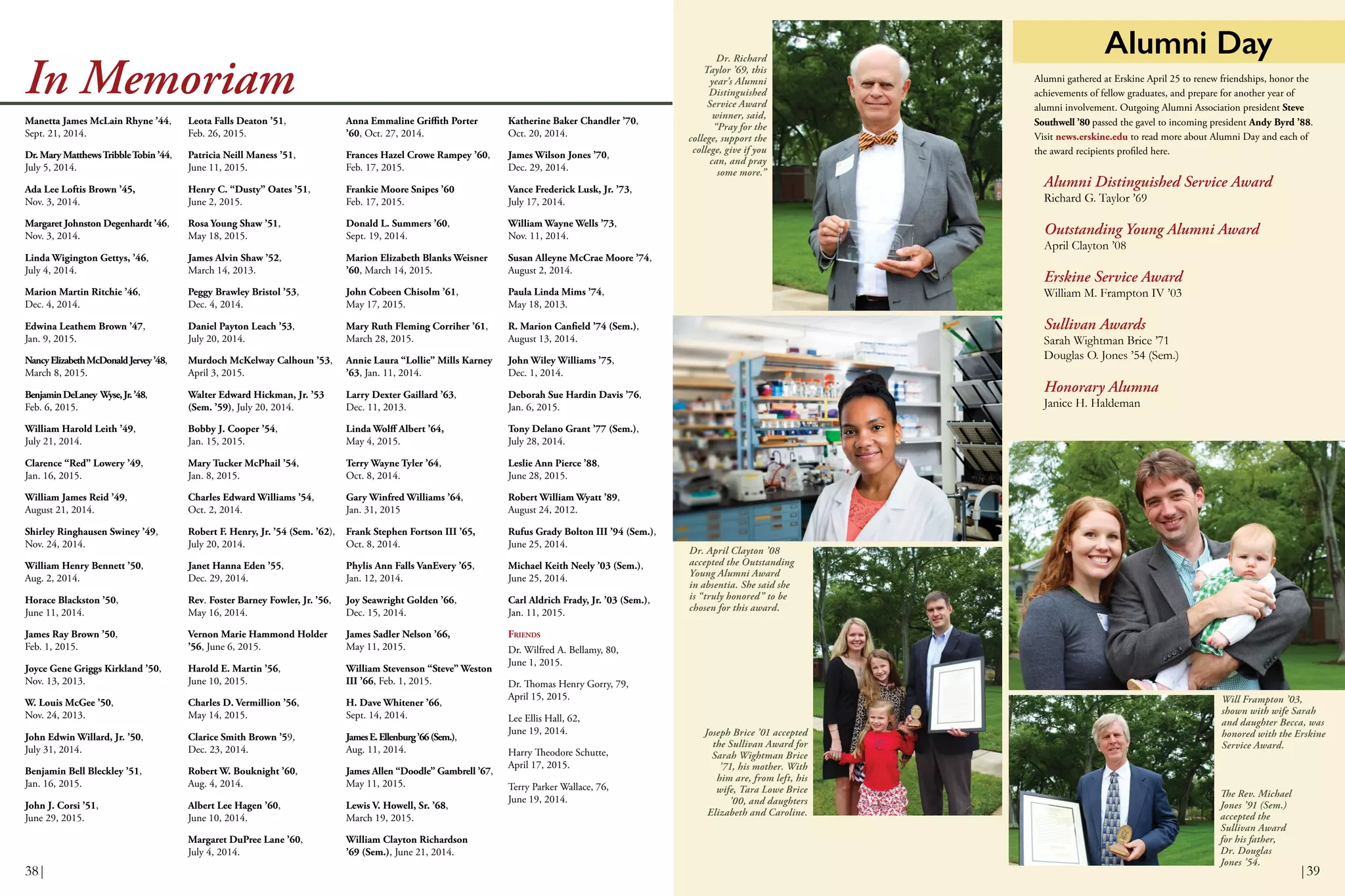 Anna Emmaline Griffith Porter
’60, Oct. 27, 2014.
Frances Hazel Crowe Rampey ’60,
Feb. 17, 2015.
Frankie Moore Snipes ’60
Feb. 17, 2015.
Donald L. Summers ’60,
Sept. 19, 2014.
Marion Elizabeth Blanks Weisner
’60, March 14, 2015.
John Cobeen Chisolm ’61,
May 17, 2015.
Mary Ruth Fleming Corriher ’61,
March 28, 2015.
Annie Laura “Lollie” Mills Karney
’63, Jan. 11, 2014.
Larry Dexter Gaillard ’63,
Dec. 11, 2013.
Linda Wolff Albert ’64,
May 4, 2015.
Terry Wayne Tyler ’64,
Oct. 8, 2014.
Gary Winfred Williams ’64,
Jan. 31, 2015
Frank Stephen Fortson III ’65,
Oct. 8, 2014.
Phylis Ann Falls VanEvery ’65,
Jan. 12, 2014.
Joy Seawright Golden ’66,
Dec. 15, 2014.
James Sadler Nelson ’66,
May 11, 2015.
William Stevenson “Steve” Weston
III ’66, Feb. 1, 2015.
H. Dave Whitener ’66,
Sept. 14, 2014.
JamesE.Ellenburg’66(Sem.),
Aug. 11, 2014.
James Allen “Doodle” Gambrell ’67,
May 11, 2015.
Lewis V. Howell, Sr. ’68,
March 19, 2015.
William Clayton Richardson
’69 (Sem.), June 21, 2014.
In Memoriam
Leota Falls Deaton ’51,
Feb. 26, 2015.
Patricia Neill Maness ’51,
June 11, 2015.
Henry C. “Dusty” Oates ’51,
June 2, 2015.
Rosa Young Shaw ’51,
May 18, 2015.
James Alvin Shaw ’52,
March 14, 2013.
Peggy Brawley Bristol ’53,
Dec. 4, 2014.
Daniel Payton Leach ’53,
July 20, 2014.
Murdoch McKelway Calhoun ’53,
April 3, 2015.
Walter Edward Hickman, Jr. ’53
(Sem. ’59), July 20, 2014.
Bobby J. Cooper ’54,
Jan. 15, 2015.
Mary Tucker McPhail ’54,
Jan. 8, 2015.
Charles Edward Williams ’54,
Oct. 2, 2014.
Robert F. Henry, Jr. ’54 (Sem. ’62),
July 20, 2014.
Janet Hanna Eden ’55,
Dec. 29, 2014.
Rev. Foster Barney Fowler, Jr. ’56,
May 16, 2014.
Vernon Marie Hammond Holder
’56, June 6, 2015.
Harold E. Martin ’56,
June 10, 2015.
Charles D. Vermillion ’56,
May 14, 2015.
Clarice Smith Brown ’59,
Dec. 23, 2014.
Robert W. Bouknight ’60,
Aug. 4, 2014.
Albert Lee Hagen ’60,
June 10, 2014.
Margaret DuPree Lane ’60,
July 4, 2014.
Manetta James McLain Rhyne ’44,
Sept. 21, 2014.
Dr. Mary MatthewsTribbleTobin ’44,
July 5, 2014.
Ada Lee Loftis Brown ’45,
Nov. 3, 2014.
Margaret Johnston Degenhardt ’46,
Nov. 3, 2014.
Linda Wigington Gettys, ’46,
July 4, 2014.
Marion Martin Ritchie ’46,
Dec. 4, 2014.
Edwina Leathem Brown ’47,
Jan. 9, 2015.
NancyElizabethMcDonaldJervey’48,
March 8, 2015.
BenjaminDeLaney Wyse,Jr.’48,
Feb. 6, 2015.
William Harold Leith ’49,
July 21, 2014.
Clarence “Red” Lowery ’49,
Jan. 16, 2015.
William James Reid ’49,
August 21, 2014.
Shirley Ringhausen Swiney ’49,
Nov. 24, 2014.
William Henry Bennett ’50,
Aug. 2, 2014.
Horace Blackston ’50,
June 11, 2014.
James Ray Brown ’50,
Feb. 1, 2015.
Joyce Gene Griggs Kirkland ’50,
Nov. 13, 2013.
W. Louis McGee ’50,
Nov. 24, 2013.
John Edwin Willard, Jr. ’50,
July 31, 2014.
Benjamin Bell Bleckley ’51,
Jan. 16, 2015.
John J. Corsi ’51,
June 29, 2015.
Alumni Day
Alumni gathered at Erskine April 25 to renew friendships, honor the
achievements of fellow graduates, and prepare for another year of
alumni involvement. Outgoing Alumni Association president Steve
Southwell ’80 passed the gavel to incoming president Andy Byrd ’88.
Visit news.erskine.edu to read more about Alumni Day and each of
the award recipients profiled here.
Alumni Distinguished Service Award
Richard G. Taylor ’69
Outstanding Young Alumni Award
April Clayton ’08
Erskine Service Award
William M. Frampton IV ’03
Sullivan Awards
Sarah Wightman Brice ’71
Douglas O. Jones ’54 (Sem.)
Honorary Alumna
Janice H. Haldeman
Dr. Richard
Taylor ’69, this
year’s Alumni
Distinguished
Service Award
winner, said,
“Pray for the
college, support the
college, give if you
can, and pray
some more.”
Joseph Brice ’01 accepted
the Sullivan Award for
Sarah Wightman Brice
’71, his mother. With
him are, from left, his
wife, Tara Lowe Brice
’00, and daughters
Elizabeth and Caroline.
The Rev. Michael
Jones ’91 (Sem.)
accepted the
Sullivan Award
for his father,
Dr. Douglas
Jones ’54.
Dr. April Clayton ’08
accepted the Outstanding
Young Alumni Award
in absentia. She said she
is “truly honored” to be
chosen for this award.
Will Frampton ’03,
shown with wife Sarah
and daughter Becca, was
honored with the Erskine
Service Award.
Katherine Baker Chandler ’70,
Oct. 20, 2014.
James Wilson Jones ’70,
Dec. 29, 2014.
Vance Frederick Lusk, Jr. ’73,
July 17, 2014.
William Wayne Wells ’73,
Nov. 11, 2014.
Susan Alleyne McCrae Moore ’74,
August 2, 2014.
Paula Linda Mims ’74,
May 18, 2013.
R. Marion Canfield ’74 (Sem.),
August 13, 2014.
John Wiley Williams ’75,
Dec. 1, 2014.
Deborah Sue Hardin Davis ’76,
Jan. 6, 2015.
Tony Delano Grant ’77 (Sem.),
July 28, 2014.
Leslie Ann Pierce ’88,
June 28, 2015.
Robert William Wyatt ’89,
August 24, 2012.
Rufus Grady Bolton III ’94 (Sem.),
June 25, 2014.
Michael Keith Neely ’03 (Sem.),
June 25, 2014.
Carl Aldrich Frady, Jr. ’03 (Sem.),
Jan. 11, 2015.
FRIENDS
Dr. Wilfred A. Bellamy, 80,
June 1, 2015.
Dr. Thomas Henry Gorry, 79,
April 15, 2015.
Lee Ellis Hall, 62,
June 19, 2014.
Harry Theodore Schutte,
April 17, 2015.
Terry Parker Wallace, 76,
June 19, 2014.
38| |39
 