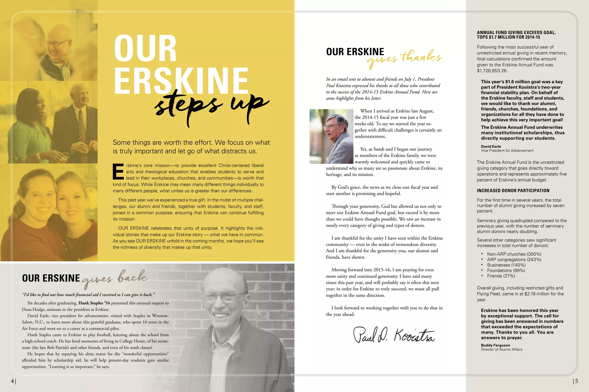 In an email sent to alumni and friends on July 1, President
Paul Kooistra expressed his thanks to all those who contributed
to the success of the 2014-15 Erskine Annual Fund. Here are
some highlights from his letter.
When I arrived at Erskine last August,
the 2014-15 fiscal year was just a few
weeks old. To say we started the year to-
gether with difficult challenges is certainly an
understatement.
Yet, as Sandi and I began our journey
as members of the Erskine family, we were
warmly welcomed and quickly came to
understand why so many are so passionate about Erskine, its
heritage, and its mission.
By God’s grace, the news as we close one fiscal year and
start another is promising and hopeful.
Through your generosity, God has allowed us not only to
meet our Erskine Annual Fund goal, but exceed it by more
than we could have thought possible. We saw an increase in
nearly every category of giving and types of donors.
I am thankful for the unity I have seen within the Erskine
community — even in the midst of tremendous diversity.
And I am thankful for the generosity you, our alumni and
friends, have shown.
Moving forward into 2015-16, I am praying for even
more unity and continued generosity. I have said many
times this past year, and will probably say it often this next
year: in order for Erskine to truly succeed, we must all pull
together in the same direction.
I look forward to working together with you to do that in
the year ahead.
ANNUAL FUND GIVING EXCEEDS GOAL,
TOPS $1.7 MILLION FOR 2014-15
Following the most successful year of
unrestricted annual giving in recent memory,
final calculations confirmed the amount
given to the Erskine Annual Fund was
$1,728,853.26.
This year’s $1.6 million goal was a key
part of President Kooistra’s two-year
ﬁnancial stability plan. On behalf of
the Erskine faculty, staff and students,
we would like to thank our alumni,
friends, churches, foundations, and
organizations for all they have done to
help achieve this very important goal!
The Erskine Annual Fund underwrites
many institutional scholarships, thus
directly supporting our students.
David Earle
Vice President for Advancement
The Erskine Annual Fund is the unrestricted
giving category that goes directly toward
operations and represents approximately five
percent of Erskine’s annual budget.
INCREASED DONOR PARTICIPATION
For the first time in several years, the total
number of alumni giving increased by seven
percent.
Seminary giving quadrupled compared to the
previous year, with the number of seminary
alumni donors nearly doubling.
Several other categories saw significant
increases in total number of donors:
• Non-ARP churches (300%)
• ARP congregations (243%)
• Businesses (140%)
• Foundations (89%)
• Friends (27%)
Overall giving, including restricted gifts and
Flying Fleet, came in at $2.19 million for the
year.
Erskine has been honored this year
by exceptional support. The call for
giving has been answered in numbers
that exceeded the expectations of
many. Thanks to you all. You are
answers to prayer.
Buddy Ferguson
Director of Alumni Affairs
E
rskine’s core mission—to provide excellent Christ-centered liberal
arts and theological education that enables students to serve and
lead in their workplaces, churches, and communities—is worth that
kind of focus. While Erskine may mean many different things individually to
many different people, what unites us is greater than our differences.
This past year we’ve experienced a true gift. In the midst of multiple chal-
lenges, our alumni and friends, together with students, faculty, and staff,
joined in a common purpose: ensuring that Erskine can continue fulfilling
its mission.
OUR ERSKINE celebrates that unity of purpose. It highlights the indi-
vidual stories that make up our Erskine story — what we have in common.
As you see OUR ERSKINE unfold in the coming months, we hope you’ll see
the richness of diversity that makes up that unity.
Some things are worth the effort. We focus on what
is truly important and let go of what distracts us.
OUR
ERSKINE
OUR ERSKINE
OUR ERSKINE
gives back
“I’d like to ﬁnd out how much ﬁnancial aid I received so I can give it back.”
Six decades after graduating, Hank Staples ’54 presented this unusual request to
Dena Hodge, assistant to the president at Erskine.
David Earle, vice president for advancement, visited with Staples in Winston-
Salem, N.C., to learn more about this grateful graduate, who spent 10 years in the
Air Force and went on to a career as a commercial pilot.
Hank Staples came to Erskine to play football, learning about the school from
a high-school coach. He has fond memories of living in College Home, of his room-
mate (the late Bob Parrish) and other friends, and even of his math classes!
He hopes that by repaying his alma mater for the “wonderful opportunities”
afforded him by scholarship aid, he will help present-day students gain similar
opportunities. “Learning is so important,” he says.
steps up
gives anks
4| |54| |5
 