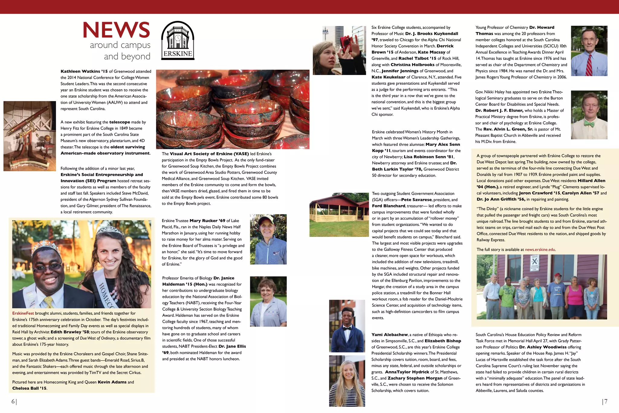 NEWSaround campus
and beyond ERSKINE
Kathleen Watkins ’15 of Greenwood attended
the 2014 National Conference for College Women
Student Leaders.This was the second consecutive
year an Erskine student was chosen to receive the
one state scholarship from the American Associa-
tion of University Women (AAUW) to attend and
represent South Carolina.
The Visual Art Society of Erskine (VASE) led Erskine’s
participation in the Empty Bowls Project. As the only fund-raiser
for Greenwood Soup Kitchen, the Empty Bowls Project combines
the work of Greenwood Area Studio Potters, Greenwood County
Medical Alliance, and Greenwood Soup Kitchen. VASE invited
members of the Erskine community to come and form the bowls,
thenVASE members dried, glazed, and fired them in time to be
sold at the Empty Bowls event. Erskine contributed some 80 bowls
to the Empty Bowls project.
Erskine Trustee Mary Rucker ’69 of Lake
Placid, Fla., ran in the Naples Daily News Half
Marathon in January, using her running hobby
to raise money for her alma mater. Serving on
the Erskine Board of Trustees is “a privilege and
an honor,” she said.“It’s time to move forward
for Erskine, for the glory of God and the good
of Erskine.”
Erskine celebrated Women’s History Month in
March with three Women’s Leadership Gatherings,
which featured three alumnae: Mary Alex Senn
Kopp ’11, tourism and events coordinator for the
city of Newberry; Lisa Robinson Senn ’81,
Newberry attorney and Erskine trustee; and Dr.
Beth Larkin Taylor ’78, Greenwood District
50 director for secondary education.
Professor Emerita of Biology Dr. Janice
Haldeman ’15 (Hon.) was recognized for
her contributions to undergraduate biology
education by the National Association of Biol-
ogy Teachers (NABT), receiving the Four-Year
College & University Section Biology Teaching
Award. Haldeman has served on the Erskine
College faculty since 1967, teaching and men-
toring hundreds of students, many of whom
have gone on to graduate school and careers
in scientific fields. One of those successful
students, NABT President-Elect Dr. Jane Ellis
’69, both nominated Haldeman for the award
and presided at the NABT honors luncheon.
Six Erskine College students, accompanied by
Professor of Music Dr. J. Brooks Kuykendall
’97, traveled to Chicago for the Alpha Chi National
Honor Society Convention in March. Derrick
Brown ’15 of Anderson, Kate Macsay of
Greenville, and Rachel Talbot ’15 of Rock Hill,
along with Christina Holbrooks of Mooresville,
N.C., Jennifer Jennings of Greenwood, and
Kate Keukelaar of Clarence, N.Y., attended. Five
students gave presentations and Kuykendall served
as a judge for the performing arts entrants. “This
is the third year in a row that we’ve gone to the
national convention, and this is the biggest group
we’ve sent,” said Kuykendall, who is Erskine’s Alpha
Chi sponsor.
Two outgoing Student Government Association
(SGA) officers—Pete Savarese, president, and
Ford Blanchard, treasurer— led efforts to make
campus improvements that were funded wholly
or in part by an accumulation of “rollover money”
from student organizations.“We wanted to do
capital projects that we could see today and that
would benefit students on campus,” Blanchard said.
The largest and most visible projects were upgrades
to the Galloway Fitness Center that produced
a cleaner, more open space for workouts, which
included the addition of new televisions, treadmill,
bike machines, and weights. Other projects funded
by the SGA included structural repair and renova-
tion of the Ellenburg Pavilion, improvements to the
Hangar, the creation of a study area in the campus
police station, a treadmill for the Bonner Hall
workout room, a fob reader for the Daniel-Moultrie
Science Center, and acquisition of technology items,
such as high-definition camcorders to film campus
events.
A new exhibit featuring the telescope made by
Henry Fitz for Erskine College in 1849 became
a prominent part of the South Carolina State
Museum’s new observatory, planetarium, and 4D
theater.The telescope is the oldest surviving
American-made observatory instrument.
Following the addition of a minor last year,
Erskine’s Social Entrepreneurship and
Innovation (SEI) Program hosted retreat ses-
sions for students as well as members of the faculty
and staff last fall. Speakers included Steve McDavid,
president of the Algernon Sydney Sullivan Founda-
tion, and Gary Gilmer, president of The Renaissance,
a local retirement community.
ErskineFest brought alumni, students, families, and friends together for
Erskine’s 175th anniversary celebration in October. The day’s festivities includ-
ed traditional Homecoming and Family Day events as well as special displays in
Reid Hall by Archivist Edith Brawley ’58; tours of the Erskine observatory
tower, a ghost walk; and a screening of DueWest of Ordinary, a documentary film
about Erskine’s 175-year history.
Music was provided by the Erskine Choraleers and Gospel Choir, Shane Snite-
man, and Sarah Elizabeth Adams.Three guest bands—Emerald Road, Sirius.B,
and the Fantastic Shakers—each offered music through the late afternoon and
evening, and entertainment was provided by TimTV and the Secret Cirkus.
Pictured here are Homecoming King and Queen Kevin Adams and
Chelsea Ball ’15.
South Carolina’s House Education Policy Review and Reform
Task Force met in Memorial Hall April 27, with Grady Patter-
son Professor of Politics Dr. Ashley Woodiwiss offering
opening remarks. Speaker of the House Rep. James H.“Jay”
Lucas of Hartsville established the task force after the South
Carolina Supreme Court’s ruling last November saying the
state had failed to provide children in certain rural districts
with a “minimally adequate” education.The panel of state lead-
ers heard from representatives of districts and organizations in
Abbeville, Laurens, and Saluda counties.
Young Professor of Chemistry Dr. Howard
Thomas was among the 20 professors from
member colleges honored at the South Carolina
Independent Colleges and Universities (SCICU) 10th
Annual Excellence in Teaching Awards Dinner April
14.Thomas has taught at Erskine since 1976 and has
served as chair of the Department of Chemistry and
Physics since 1984. He was named the Dr. and Mrs.
James RogersYoung Professor of Chemistry in 2006.
Yami Alebachew, a native of Ethiopia who re-
sides in Simpsonville, S.C., and Elizabeth Bishop
of Greenwood, S.C., are this year’s Erskine College
Presidential Scholarship winners.The Presidential
Scholarship covers tuition, room, board, and fees,
minus any state, federal, and outside scholarships or
grants. AnnaTaylor Hydrick of St. Matthews,
S.C., and Zachary Stephen Morgan of Green-
ville, S.C., were chosen to receive the Solomon
Scholarship, which covers tuition.
Gov. Nikki Haley has appointed two Erskine Theo-
logical Seminary graduates to serve on the Burton
Center Board for Disabilities and Special Needs.
Dr. Robert J. F. Elsner, who holds a Master of
Practical Ministry degree from Erskine, is profes-
sor and chair of psychology at Erskine College.
The Rev. Alvin L. Green, Sr. is pastor of Mt.
Pleasant Baptist Church in Abbeville and received
his M.Div. from Erskine.
A group of townspeople partnered with Erskine College to restore the
Due West Depot last spring.The building, now owned by the college,
served as the terminus of the four-mile line connecting Due West and
Donalds by rail from 1907 to 1939. Erskine provided paint and supplies.
Local donations paid other expenses. Due West residents Hillard Allen
’04 (Hon.), a retired engineer, and Lynde “Plug” Clements supervised lo-
cal volunteers, including Jeron Crawford ’15, Carolyn Allen ’57 and
Dr. Jo Ann Griffith ’56, in repairing and painting.
“The Dinky” (a nickname coined by Erskine students for the little engine
that pulled the passenger and freight cars) was South Carolina’s most
unique railroad.The line brought students to and from Erskine, started ath-
letic teams on trips, carried mail each day to and from the Due West Post
Office, connected Due West residents to the nation, and shipped goods by
Railway Express.
The full story is available at news.erskine.edu.
6| |7
 