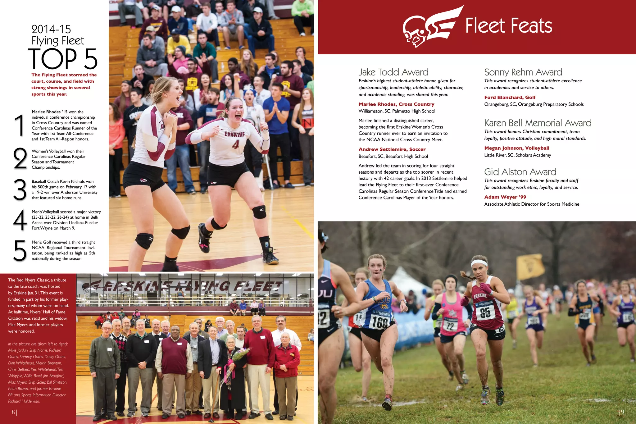 The Red Myers Classic, a tribute
to the late coach, was hosted
by Erskine Jan. 31.This event is
funded in part by his former play-
ers, many of whom were on hand.
At halftime, Myers’ Hall of Fame
Citation was read and his widow,
Mac Myers, and former players
were honored.
In the picture are (from left to right):
Mike Jordan, Skip Norris, Richard
Oates, Sammy Oates, Dusty Oates,
Don Whitehead, Melvin Brewton,
Chris Bethea, Ken Whitehead,Tim
Whipple,Willie Rawl, Jim Bradford,
Mac Myers, Skip Goley, Bill Simpson,
Keith Brown, and former Erskine
PR and Sports Information Director
Richard Haldeman.
The Flying Fleet stormed the
court, course, and field with
strong showings in several
sports this year.
TOP 5
2014-15
Flying Fleet
1
2
5
3
4
Women’sVolleyball won their
Conference Carolinas Regular
Season and Tournament
Championships.
Marlee Rhodes ’15 won the
individual conference championship
in Cross Country and was named
Conference Carolinas Runner of the
Year with 1st Team All-Conference
and 1st Team All-Region honors.
Baseball Coach Kevin Nichols won
his 500th game on February 17 with
a 19-2 win over Anderson University
that featured six home runs.
Men’sVolleyball scored a major victory
(25-22, 25-22, 26-24) at home in Belk
Arena over Division I Indiana-Purdue
Fort Wayne on March 9.
Men’s Golf received a third straight
NCAA Regional Tournament invi-
tation, being ranked as high as 5th
nationally during the season.
Jake Todd Award
Erskine’s highest student-athlete honor, given for
sportsmanship, leadership, athletic ability, character,
and academic standing, was shared this year.
Marlee Rhodes, Cross Country
Williamston, SC, Palmetto High School
Marlee finished a distinguished career,
becoming the first Erskine Women’s Cross
Country runner ever to earn an invitation to
the NCAA National Cross Country Meet.
Andrew Settlemire, Soccer
Beaufort, SC, Beaufort High School
Andrew led the team in scoring for four straight
seasons and departs as the top scorer in recent
history with 42 career goals. In 2013 Settlemire helped
lead the Flying Fleet to their first-ever Conference
Carolinas Regular Season Conference Title and earned
Conference Carolinas Player of theYear honors.
Karen Bell Memorial Award
This award honors Christian commitment, team
loyalty, positive attitude, and high moral standards.
Megan Johnson, Volleyball
Little River, SC, Scholars Academy
Sonny Rehm Award
This award recognizes student-athlete excellence
in academics and service to others.
Ford Blanchard, Golf
Orangeburg, SC, Orangeburg Preparatory Schools
Gid Alston Award
This award recognizes Erskine faculty and staff
for outstanding work ethic, loyalty, and service.
Adam Weyer ’99
Associate Athletic Director for Sports Medicine
|98|
Fleet Feats
 