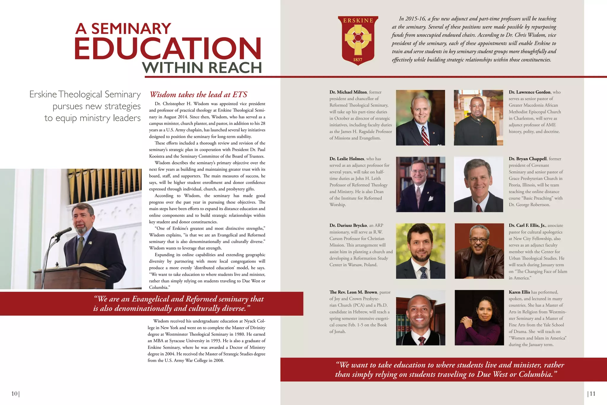 EDUCATIONWITHIN REACH
A SEMINARY
Wisdom takes the lead at ETS
Dr. Christopher H. Wisdom was appointed vice president
and professor of practical theology at Erskine Theological Semi-
nary in August 2014. Since then, Wisdom, who has served as a
campus minister, church planter, and pastor, in addition to his 28
years as a U.S. Army chaplain, has launched several key initiatives
designed to position the seminary for long-term stability.
These efforts included a thorough review and revision of the
seminary’s strategic plan in cooperation with President Dr. Paul
Kooistra and the Seminary Committee of the Board of Trustees.
Wisdom describes the seminary’s primary objective over the
next few years as building and maintaining greater trust with its
board, staff, and supporters. The main measures of success, he
says, will be higher student enrollment and donor confidence
expressed through individual, church, and presbytery gifts.
According to Wisdom, the seminary has made good
progress over the past year in pursuing these objectives. The
main steps have been efforts to expand its distance education and
online components and to build strategic relationships within
key student and donor constituencies.
“One of Erskine’s greatest and most distinctive strengths,”
Wisdom explains, “is that we are an Evangelical and Reformed
seminary that is also denominationally and culturally diverse.”
Wisdom wants to leverage that strength.
Expanding its online capabilities and extending geographic
diversity by partnering with more local congregations will
produce a more evenly ‘distributed education’ model, he says.
“We want to take education to where students live and minister,
rather than simply relying on students traveling to Due West or
Columbia.”
ErskineTheological Seminary
pursues new strategies
to equip ministry leaders
Wisdom received his undergraduate education at Nyack Col-
lege in New York and went on to complete the Master of Divinity
degree at Westminster Theological Seminary in 1980. He earned
an MBA at Syracuse University in 1993. He is also a graduate of
Erskine Seminary, where he was awarded a Doctor of Ministry
degree in 2004. He received the Master of Strategic Studies degree
from the U.S. Army War College in 2008.
“We are an Evangelical and Reformed seminary that
is also denominationally and culturally diverse.”
In 2015-16, a few new adjunct and part-time professors will be teaching
at the seminary. Several of these positions were made possible by repurposing
funds from unoccupied endowed chairs. According to Dr. Chris Wisdom, vice
president of the seminary, each of these appointments will enable Erskine to
train and serve students in key seminary student groups more thoughtfully and
effectively while building strategic relationships within those constituencies.
Dr. Michael Milton, former
president and chancellor of
Reformed Theological Seminary,
will take up his part-time duties
in October as director of strategic
initiatives, including faculty duties
as the James H. Ragsdale Professor
of Missions and Evangelism.
“We want to take education to where students live and minister, rather
than simply relying on students traveling to Due West or Columbia.”
Karen Ellis has performed,
spoken, and lectured in many
countries. She has a Master of
Arts in Religion from Westmin-
ster Seminary and a Master of
Fine Arts from the Yale School
of Drama. She will teach on
“Women and Islam in America”
during the January term.
Dr. Carl F. Ellis, Jr., associate
pastor for cultural apologetics
at New City Fellowship, also
serves as an adjunct faculty
member with the Center for
Urban Theological Studies. He
will teach during January term
on “The Changing Face of Islam
in America.”
Dr. Bryan Chappell, former
president of Covenant
Seminary and senior pastor of
Grace Presbyterian Church in
Peoria, Illinois, will be team
teaching the online distance
course “Basic Preaching” with
Dr. George Robertson.
Dr. Lawrence Gordon, who
serves as senior pastor of
Greater Macedonia African
Methodist Episcopal Church
in Charleston, will serve as
adjunct professor of AME
history, polity, and doctrine.
The Rev. Leon M. Brown, pastor
of Joy and Crown Presbyte-
rian Church (PCA) and a Ph.D.
candidate in Hebrew, will teach a
spring semester intensive exegeti-
cal course Feb. 1-5 on the Book
of Jonah.
Dr. Dariusz Brycko, an ARP
missionary, will serve as R.W.
Carson Professor for Christian
Mission. This arrangement will
assist him in planting a church and
developing a Reformation Study
Center in Warsaw, Poland.
Dr. Leslie Holmes, who has
served as an adjunct professor for
several years, will take on half-
time duties as John H. Leith
Professor of Reformed Theology
and Ministry. He is also Dean
of the Institute for Reformed
Worship.
10| |11
 