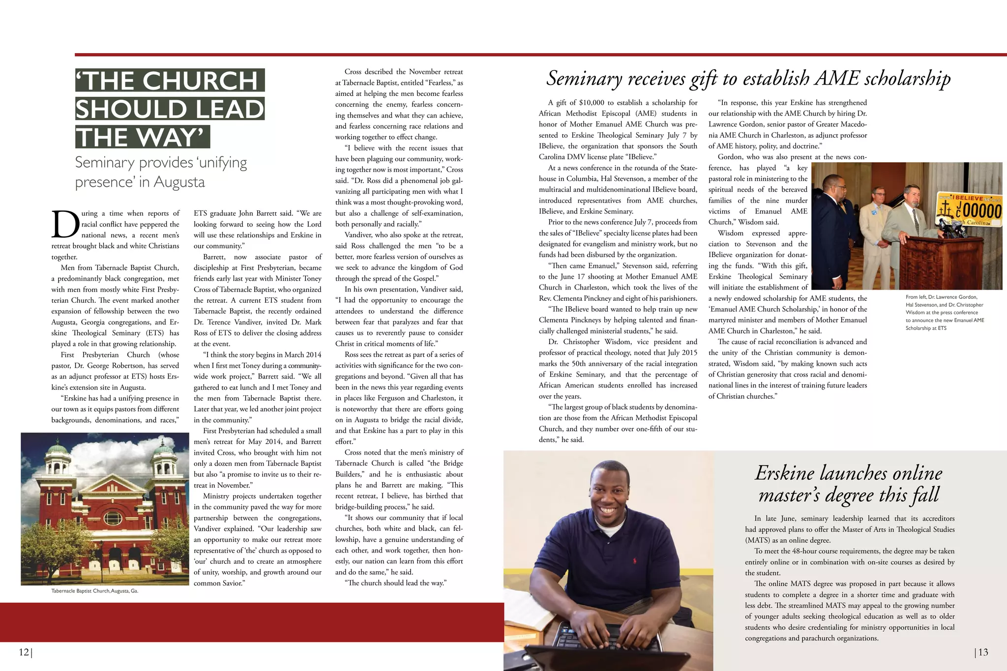 From left, Dr. Lawrence Gordon,
Hal Stevenson, and Dr. Christopher
Wisdom at the press conference
to announce the new Emanuel AME
Scholarship at ETS
Seminary receives gift to establish AME scholarship
A gift of $10,000 to establish a scholarship for
African Methodist Episcopal (AME) students in
honor of Mother Emanuel AME Church was pre-
sented to Erskine Theological Seminary July 7 by
IBelieve, the organization that sponsors the South
Carolina DMV license plate “IBelieve.”
At a news conference in the rotunda of the State-
house in Columbia, Hal Stevenson, a member of the
multiracial and multidenominational IBelieve board,
introduced representatives from AME churches,
IBelieve, and Erskine Seminary.
Prior to the news conference July 7, proceeds from
the sales of “IBelieve” specialty license plates had been
designated for evangelism and ministry work, but no
funds had been disbursed by the organization.
“Then came Emanuel,” Stevenson said, referring
to the June 17 shooting at Mother Emanuel AME
Church in Charleston, which took the lives of the
Rev. Clementa Pinckney and eight of his parishioners.
“The IBelieve board wanted to help train up new
Clementa Pinckneys by helping talented and finan-
cially challenged ministerial students,” he said.
Dr. Christopher Wisdom, vice president and
professor of practical theology, noted that July 2015
marks the 50th anniversary of the racial integration
of Erskine Seminary, and that the percentage of
African American students enrolled has increased
over the years.
“The largest group of black students by denomina-
tion are those from the African Methodist Episcopal
Church, and they number over one-fifth of our stu-
dents,” he said.
“In response, this year Erskine has strengthened
our relationship with the AME Church by hiring Dr.
Lawrence Gordon, senior pastor of Greater Macedo-
nia AME Church in Charleston, as adjunct professor
of AME history, polity, and doctrine.”
Gordon, who was also present at the news con-
ference, has played “a key
pastoral role in ministering to the
spiritual needs of the bereaved
families of the nine murder
victims of Emanuel AME
Church,” Wisdom said.
Wisdom expressed appre-
ciation to Stevenson and the
IBelieve organization for donat-
ing the funds. “With this gift,
Erskine Theological Seminary
will initiate the establishment of
a newly endowed scholarship for AME students, the
‘Emanuel AME Church Scholarship,’ in honor of the
martyred minister and members of Mother Emanuel
AME Church in Charleston,” he said.
The cause of racial reconciliation is advanced and
the unity of the Christian community is demon-
strated, Wisdom said, “by making known such acts
of Christian generosity that cross racial and denomi-
national lines in the interest of training future leaders
of Christian churches.”
D
uring a time when reports of
racial conflict have peppered the
national news, a recent men’s
retreat brought black and white Christians
together.
Men from Tabernacle Baptist Church,
a predominantly black congregation, met
with men from mostly white First Presby-
terian Church. The event marked another
expansion of fellowship between the two
Augusta, Georgia congregations, and Er-
skine Theological Seminary (ETS) has
played a role in that growing relationship.
First Presbyterian Church (whose
pastor, Dr. George Robertson, has served
as an adjunct professor at ETS) hosts Ers-
kine’s extension site in Augusta.
“Erskine has had a unifying presence in
our town as it equips pastors from different
backgrounds, denominations, and races,”
ETS graduate John Barrett said. “We are
looking forward to seeing how the Lord
will use these relationships and Erskine in
our community.”
Barrett, now associate pastor of
discipleship at First Presbyterian, became
friends early last year with Minister Toney
Cross of Tabernacle Baptist, who organized
the retreat. A current ETS student from
Tabernacle Baptist, the recently ordained
Dr. Terence Vandiver, invited Dr. Mark
Ross of ETS to deliver the closing address
at the event.
“I think the story begins in March 2014
when I first met Toney during a community-
wide work project,” Barrett said. “We all
gathered to eat lunch and I met Toney and
the men from Tabernacle Baptist there.
Later that year, we led another joint project
in the community.”
First Presbyterian had scheduled a small
men’s retreat for May 2014, and Barrett
invited Cross, who brought with him not
only a dozen men from Tabernacle Baptist
but also “a promise to invite us to their re-
treat in November.”
Ministry projects undertaken together
in the community paved the way for more
partnership between the congregations,
Vandiver explained. “Our leadership saw
an opportunity to make our retreat more
representative of ‘the’ church as opposed to
‘our’ church and to create an atmosphere
of unity, worship, and growth around our
common Savior.”
Cross described the November retreat
at Tabernacle Baptist, entitled “Fearless,” as
aimed at helping the men become fearless
concerning the enemy, fearless concern-
ing themselves and what they can achieve,
and fearless concerning race relations and
working together to effect change.
“I believe with the recent issues that
have been plaguing our community, work-
ing together now is most important,” Cross
said. “Dr. Ross did a phenomenal job gal-
vanizing all participating men with what I
think was a most thought-provoking word,
but also a challenge of self-examination,
both personally and racially.”
Vandiver, who also spoke at the retreat,
said Ross challenged the men “to be a
better, more fearless version of ourselves as
we seek to advance the kingdom of God
through the spread of the Gospel.”
In his own presentation, Vandiver said,
“I had the opportunity to encourage the
attendees to understand the difference
between fear that paralyzes and fear that
causes us to reverently pause to consider
Christ in critical moments of life.”
Ross sees the retreat as part of a series of
activities with significance for the two con-
gregations and beyond. “Given all that has
been in the news this year regarding events
in places like Ferguson and Charleston, it
is noteworthy that there are efforts going
on in Augusta to bridge the racial divide,
and that Erskine has a part to play in this
effort.”
Cross noted that the men’s ministry of
Tabernacle Church is called “the Bridge
Builders,” and he is enthusiastic about
plans he and Barrett are making. “This
recent retreat, I believe, has birthed that
bridge-building process,” he said.
“It shows our community that if local
churches, both white and black, can fel-
lowship, have a genuine understanding of
each other, and work together, then hon-
estly, our nation can learn from this effort
and do the same,” he said.
“The church should lead the way.”
Seminary provides ‘unifying
presence’ in Augusta
‘THE CHURCH
SHOULD LEAD
THE WAY’
Tabernacle Baptist Church,Augusta, Ga.
Erskine launches online
master’s degree this fall
In late June, seminary leadership learned that its accreditors
had approved plans to offer the Master of Arts in Theological Studies
(MATS) as an online degree.
To meet the 48-hour course requirements, the degree may be taken
entirely online or in combination with on-site courses as desired by
the student.
The online MATS degree was proposed in part because it allows
students to complete a degree in a shorter time and graduate with
less debt. The streamlined MATS may appeal to the growing number
of younger adults seeking theological education as well as to older
students who desire credentialing for ministry opportunities in local
congregations and parachurch organizations.
12| |13
 