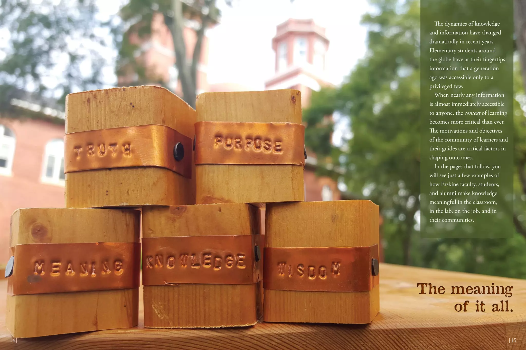 The meaning
of it all.
The meaning
of it all.
|1514|
The dynamics of knowledge
and information have changed
dramatically in recent years.
Elementary students around
the globe have at their fingertips
information that a generation
ago was accessible only to a
privileged few.
When nearly any information
is almost immediately accessible
to anyone, the context of learning
becomes more critical than ever.
The motivations and objectives
of the community of learners and
their guides are critical factors in
shaping outcomes.
In the pages that follow, you
will see just a few examples of
how Erskine faculty, students,
and alumni make knowledge
meaningful in the classroom,
in the lab, on the job, and in
their communities.
 