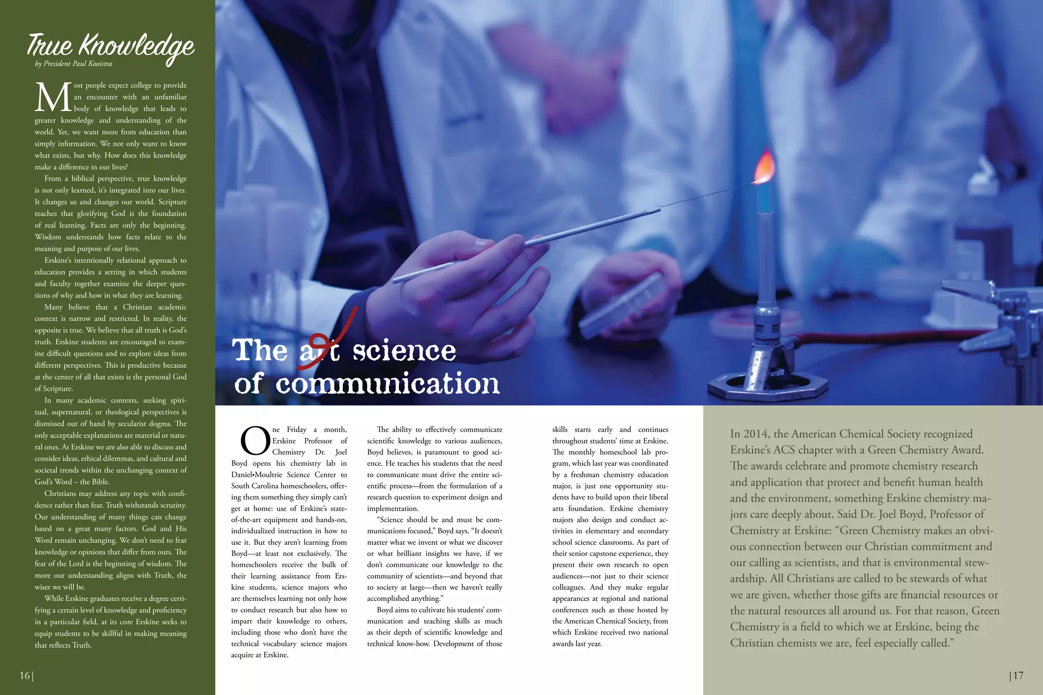 O
ne Friday a month,
Erskine Professor of
Chemistry Dr. Joel
Boyd opens his chemistry lab in
Daniel•Moultrie Science Center to
South Carolina homeschoolers, offer-
ing them something they simply can’t
get at home: use of Erskine’s state-
of-the-art equipment and hands-on,
individualized instruction in how to
use it. But they aren’t learning from
Boyd—at least not exclusively. The
homeschoolers receive the bulk of
their learning assistance from Ers-
kine students, science majors who
are themselves learning not only how
to conduct research but also how to
impart their knowledge to others,
including those who don’t have the
technical vocabulary science majors
acquire at Erskine.
The ability to effectively communicate
scientific knowledge to various audiences,
Boyd believes, is paramount to good sci-
ence. He teaches his students that the need
to communicate must drive the entire sci-
entific process—from the formulation of a
research question to experiment design and
implementation.
“Science should be and must be com-
munications focused,” Boyd says. “It doesn’t
matter what we invent or what we discover
or what brilliant insights we have, if we
don’t communicate our knowledge to the
community of scientists—and beyond that
to society at large—then we haven’t really
accomplished anything.”
Boyd aims to cultivate his students’ com-
munication and teaching skills as much
as their depth of scientific knowledge and
technical know-how. Development of those
skills starts early and continues
throughout students’ time at Erskine.
The monthly homeschool lab pro-
gram, which last year was coordinated
by a freshman chemistry education
major, is just one opportunity stu-
dents have to build upon their liberal
arts foundation. Erskine chemistry
majors also design and conduct ac-
tivities in elementary and secondary
school science classrooms. As part of
their senior capstone experience, they
present their own research to open
audiences—not just to their science
colleagues. And they make regular
appearances at regional and national
conferences such as those hosted by
the American Chemical Society, from
which Erskine received two national
awards last year.
In 2014, the American Chemical Society recognized
Erskine’s ACS chapter with a Green Chemistry Award.
The awards celebrate and promote chemistry research
and application that protect and benefit human health
and the environment, something Erskine chemistry ma-
jors care deeply about. Said Dr. Joel Boyd, Professor of
Chemistry at Erskine: “Green Chemistry makes an obvi-
ous connection between our Christian commitment and
our calling as scientists, and that is environmental stew-
ardship. All Christians are called to be stewards of what
we are given, whether those gifts are financial resources or
the natural resources all around us. For that reason, Green
Chemistry is a field to which we at Erskine, being the
Christian chemists we are, feel especially called.”
M
ost people expect college to provide
an encounter with an unfamiliar
body of knowledge that leads to
greater knowledge and understanding of the
world. Yet, we want more from education than
simply information. We not only want to know
what exists, but why. How does this knowledge
make a difference in our lives?
From a biblical perspective, true knowledge
is not only learned, it’s integrated into our lives.
It changes us and changes our world. Scripture
teaches that glorifying God is the foundation
of real learning. Facts are only the beginning.
Wisdom understands how facts relate to the
meaning and purpose of our lives.
Erskine’s intentionally relational approach to
education provides a setting in which students
and faculty together examine the deeper ques-
tions of why and how in what they are learning.
Many believe that a Christian academic
context is narrow and restricted. In reality, the
opposite is true. We believe that all truth is God’s
truth. Erskine students are encouraged to exam-
ine difficult questions and to explore ideas from
different perspectives. This is productive because
at the center of all that exists is the personal God
of Scripture.
In many academic contexts, seeking spiri-
tual, supernatural, or theological perspectives is
dismissed out of hand by secularist dogma. The
only acceptable explanations are material or natu-
ral ones. At Erskine we are also able to discuss and
consider ideas, ethical dilemmas, and cultural and
societal trends within the unchanging context of
God’s Word – the Bible.
Christians may address any topic with confi-
dence rather than fear. Truth withstands scrutiny.
Our understanding of many things can change
based on a great many factors. God and His
Word remain unchanging. We don’t need to fear
knowledge or opinions that differ from ours. The
fear of the Lord is the beginning of wisdom. The
more our understanding aligns with Truth, the
wiser we will be.
While Erskine graduates receive a degree certi-
fying a certain level of knowledge and proficiency
in a particular field, at its core Erskine seeks to
equip students to be skillful in making meaning
that reflects Truth.
True Knowledgeby President Paul Kooistra
|1716|
of communication
The art science
 