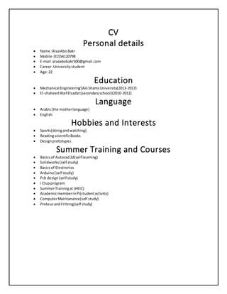 CV
Personal details
 Name :AlaaAboBakr
 Mobile :01154120798
 E-mail :alaaabobakr500@gmail.com
 Career:Universitystudent
 Age :22
Education
 Mechanical EngineeringAinShamsUniversity(2013-2017)
 El-shaheedAtefElsadat(secondaryschool)(2010-2012)
Language
 Arabic(the motherlanguage)
 English
Hobbies and Interests
 Sports(doingandwatching)
 ReadingscientificBooks
 Designprototypes
Summer Training and Courses
 Basicsof Autocad2d(self learning)
 Solidworks(self study)
 Basicsof Electronics
 Arduino(self study)
 Pcb design(self study)
 i Clupprogram
 SummerTrainingat (HEIC)
 AcademicmemberinPI(studentactivity)
 ComputerMaintanance(self study)
 ProteusandFritzing(self study)
 