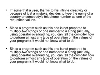• Imagine that a user, thanks to his infinite creativity or
  because of just a mistake, decides to type the name of a
  country or somebody’s telephone number as one of the
  requested values.

• Since a program such as this one is not prepared to
  multiply two strings or one number to a string (actually,
  using operator overloading, you can tell the compiler how
  to perform almost any type of operation on the values of
  your program), it would not know what to do.

• Since a program such as this one is not prepared to
  multiply two strings or one number to a string (actually,
  using operator overloading, you can tell the compiler how
  to perform almost any type of operation on the values of
  your program), it would not know what to do.
 