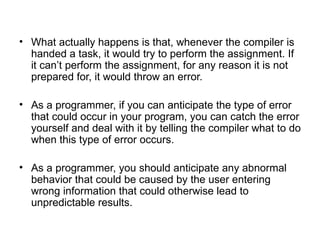 • What actually happens is that, whenever the compiler is
  handed a task, it would try to perform the assignment. If
  it can’t perform the assignment, for any reason it is not
  prepared for, it would throw an error.

• As a programmer, if you can anticipate the type of error
  that could occur in your program, you can catch the error
  yourself and deal with it by telling the compiler what to do
  when this type of error occurs.

• As a programmer, you should anticipate any abnormal
  behavior that could be caused by the user entering
  wrong information that could otherwise lead to
  unpredictable results.
 