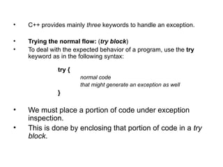 •   C++ provides mainly three keywords to handle an exception.

•   Trying the normal flow: (try block)
•   To deal with the expected behavior of a program, use the try
    keyword as in the following syntax:

              try {
                      normal code
                      that might generate an exception as well
              }

•   We must place a portion of code under exception
    inspection.
•   This is done by enclosing that portion of code in a try
    block.
 