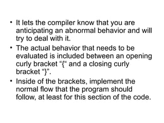 • It lets the compiler know that you are
  anticipating an abnormal behavior and will
  try to deal with it.
• The actual behavior that needs to be
  evaluated is included between an opening
  curly bracket “{“ and a closing curly
  bracket “}”.
• Inside of the brackets, implement the
  normal flow that the program should
  follow, at least for this section of the code.
 