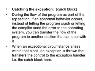 •   Catching the exception: (catch block)
•   During the flow of the program as part of the
    try section, if an abnormal behavior occurs,
    instead of letting the program crash or letting
    the compiler send the error to the operating
    system, you can transfer the flow of the
    program to another section that can deal with
    it.
•   When an exceptional circumstance arises
    within that block, an exception is thrown that
    transfers the control to the exception handler
    i.e. the catch block here.
 