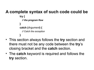 A complete syntax of such code could be
        try {
            // the program flow
        }
        catch (Argument) {
            // Catch the exception
        }
• This section always follows the try section and
  there must not be any code between the try’s
  closing bracket and the catch section.
• The catch keyword is required and follows the
  try section.
 