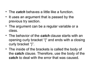 • The catch behaves a little like a function.
• It uses an argument that is passed by the
  previous try section.
• The argument can be a regular variable or a
  class.
• The behavior of the catch clause starts with an
  opening curly bracket “{“ and ends with a closing
  curly bracket “}”.
• The inside of the brackets is called the body of
  the catch clause. Therefore, use the body of the
  catch to deal with the error that was caused.
 