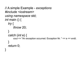 // A simple Example - exceptions
#include <iostream>
using namespace std;
int main () {
   try {
        throw 20;
   }
   catch (int e) {
       cout << "An exception occurred. Exception Nr. " << e << endl;
    }
    return 0;
}
 