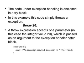 • The code under exception handling is enclosed
  in a try block.
• In this example this code simply throws an
  exception:
              throw 20;
• A throw expression accepts one parameter (in
  this case the integer value 20), which is passed
  as an argument to the exception handler catch
  block.
     catch (int e) {
         cout << "An exception occurred. Exception Nr. " << e << endl;
     }
 