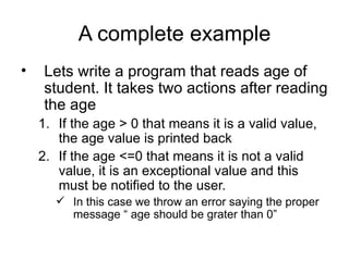 A complete example
•    Lets write a program that reads age of
     student. It takes two actions after reading
     the age
    1. If the age > 0 that means it is a valid value,
       the age value is printed back
    2. If the age <=0 that means it is not a valid
       value, it is an exceptional value and this
       must be notified to the user.
        In this case we throw an error saying the proper
         message “ age should be grater than 0”
 